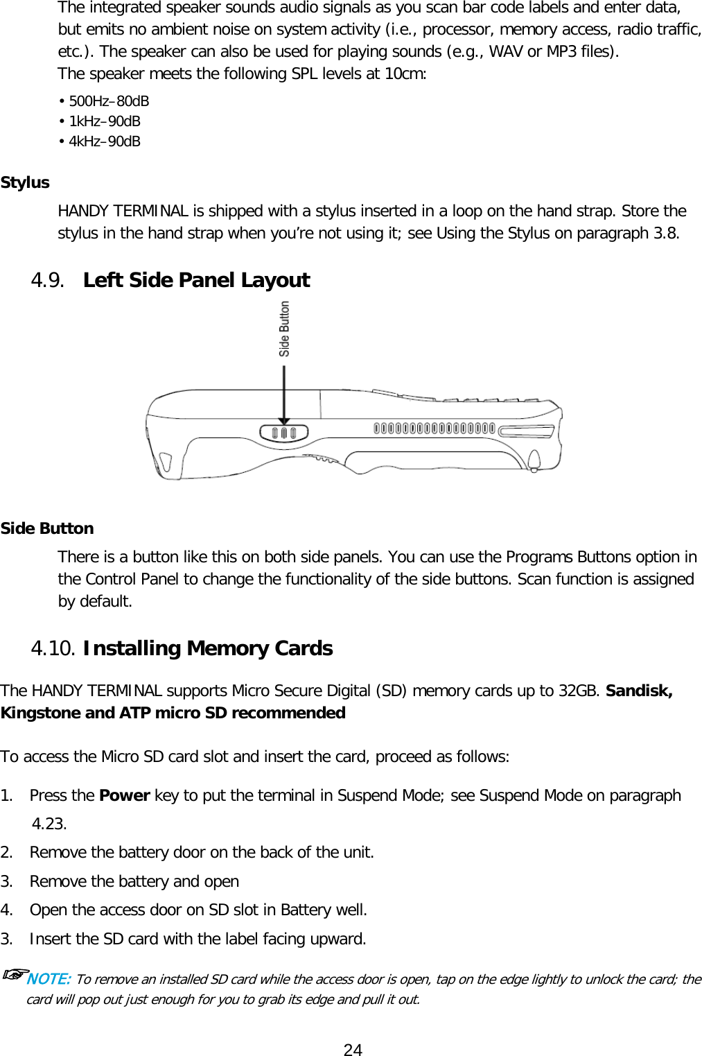 The integrated speaker sounds audio signals as you scan bar code labels and enter data, but emits no ambient noise on system activity (i.e., processor, memory access, radio traffic, etc.). The speaker can also be used for playing sounds (e.g., WAV or MP3 files). The speaker meets the following SPL levels at 10cm: • 500Hz–80dB • 1kHz–90dB • 4kHz–90dB  Stylus HANDY TERMINAL is shipped with a stylus inserted in a loop on the hand strap. Store the stylus in the hand strap when you’re not using it; see Using the Stylus on paragraph 3.8.  4.9. Left Side Panel Layout  Side Button There is a button like this on both side panels. You can use the Programs Buttons option in the Control Panel to change the functionality of the side buttons. Scan function is assigned by default.  4.10. Installing Memory Cards  The HANDY TERMINAL supports Micro Secure Digital (SD) memory cards up to 32GB. Sandisk, Kingstone and ATP micro SD recommended  To access the Micro SD card slot and insert the card, proceed as follows:  1.  Press the Power key to put the terminal in Suspend Mode; see Suspend Mode on paragraph 4.23. 2.  Remove the battery door on the back of the unit. 3.  Remove the battery and open  4.  Open the access door on SD slot in Battery well. 3.  Insert the SD card with the label facing upward. ☞NOTE: To remove an installed SD card while the access door is open, tap on the edge lightly to unlock the card; the card will pop out just enough for you to grab its edge and pull it out.   24  