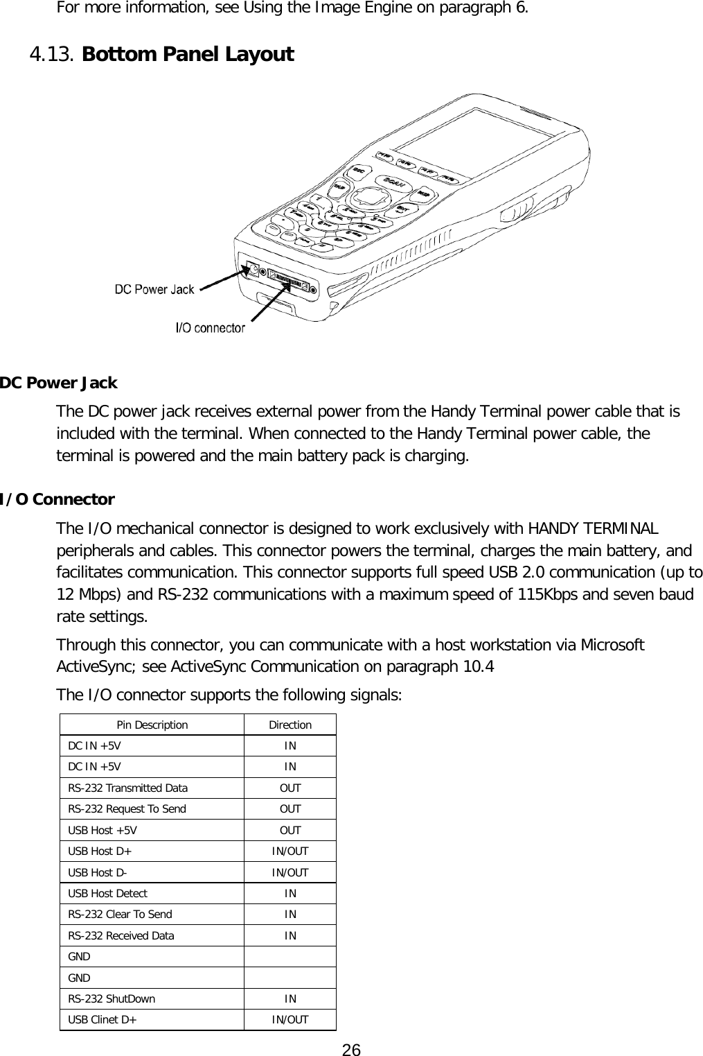 For more information, see Using the Image Engine on paragraph 6.   4.13. Bottom Panel Layout     DC Power Jack The DC power jack receives external power from the Handy Terminal power cable that is included with the terminal. When connected to the Handy Terminal power cable, the terminal is powered and the main battery pack is charging.  I/O Connector The I/O mechanical connector is designed to work exclusively with HANDY TERMINAL peripherals and cables. This connector powers the terminal, charges the main battery, and facilitates communication. This connector supports full speed USB 2.0 communication (up to 12 Mbps) and RS-232 communications with a maximum speed of 115Kbps and seven baud rate settings.  Through this connector, you can communicate with a host workstation via Microsoft ActiveSync; see ActiveSync Communication on paragraph 10.4  The I/O connector supports the following signals: Pin Description Direction DC IN +5V  IN DC IN +5V  IN RS-232 Transmitted Data  OUT RS-232 Request To Send  OUT USB Host +5V  OUT USB Host D+  IN/OUT USB Host D-  IN/OUT USB Host Detect  IN RS-232 Clear To Send  IN RS-232 Received Data  IN GND   GND   RS-232 ShutDown  IN USB Clinet D+  IN/OUT 26  