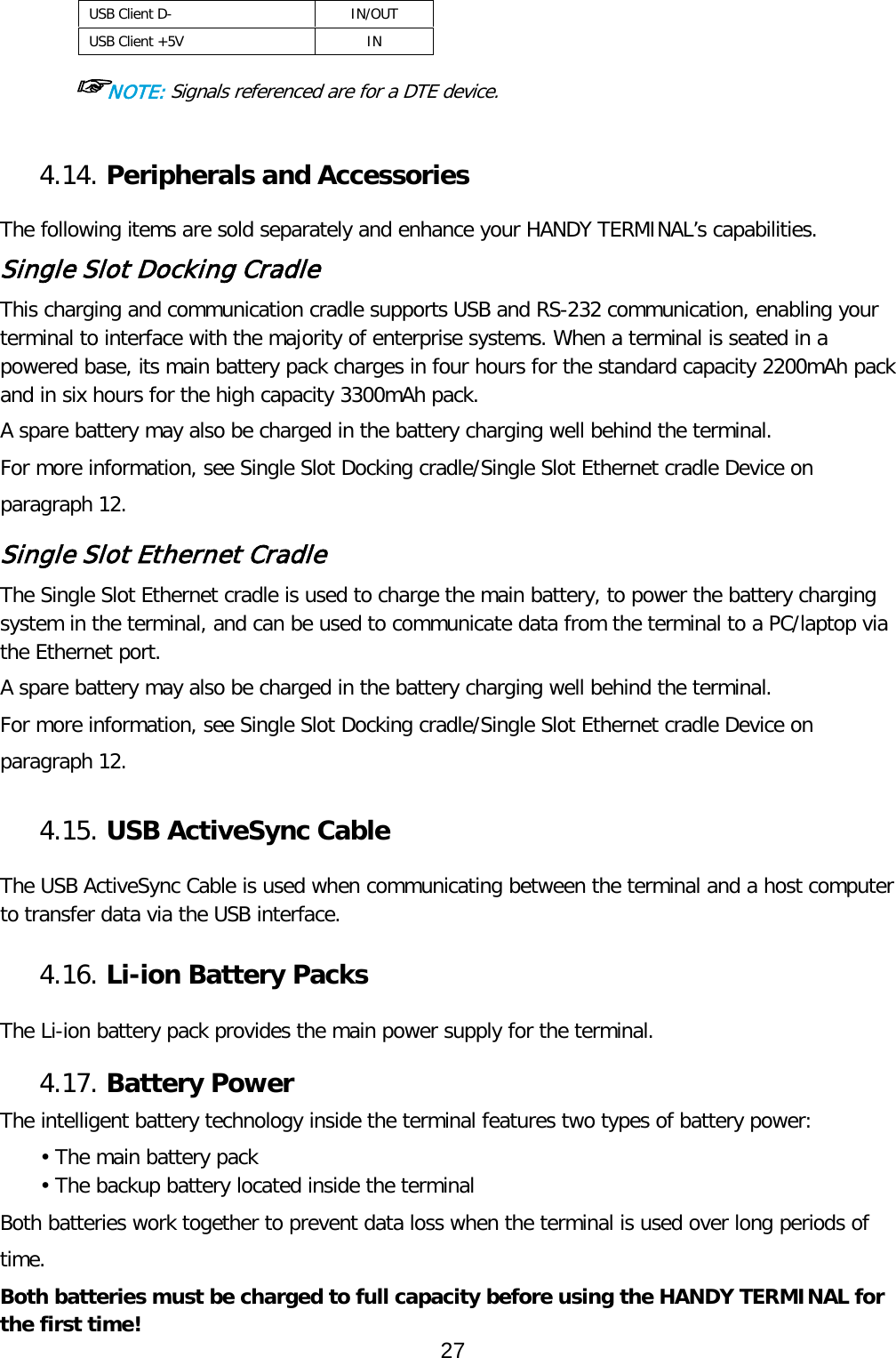 USB Client D-  IN/OUT USB Client +5V IN  ☞NOTE: Signals referenced are for a DTE device.  4.14. Peripherals and Accessories    The following items are sold separately and enhance your HANDY TERMINAL’s capabilities. Single Slot Docking Cradle This charging and communication cradle supports USB and RS-232 communication, enabling your terminal to interface with the majority of enterprise systems. When a terminal is seated in a powered base, its main battery pack charges in four hours for the standard capacity 2200mAh pack and in six hours for the high capacity 3300mAh pack.  A spare battery may also be charged in the battery charging well behind the terminal. For more information, see Single Slot Docking cradle/Single Slot Ethernet cradle Device on paragraph 12.  Single Slot Ethernet Cradle The Single Slot Ethernet cradle is used to charge the main battery, to power the battery charging system in the terminal, and can be used to communicate data from the terminal to a PC/laptop via the Ethernet port.  A spare battery may also be charged in the battery charging well behind the terminal. For more information, see Single Slot Docking cradle/Single Slot Ethernet cradle Device on paragraph 12.  4.15. USB ActiveSync Cable    The USB ActiveSync Cable is used when communicating between the terminal and a host computer to transfer data via the USB interface.   4.16. Li-ion Battery Packs    The Li-ion battery pack provides the main power supply for the terminal.    4.17. Battery Power    The intelligent battery technology inside the terminal features two types of battery power: • The main battery pack • The backup battery located inside the terminal Both batteries work together to prevent data loss when the terminal is used over long periods of time. Both batteries must be charged to full capacity before using the HANDY TERMINAL for the first time! 27  