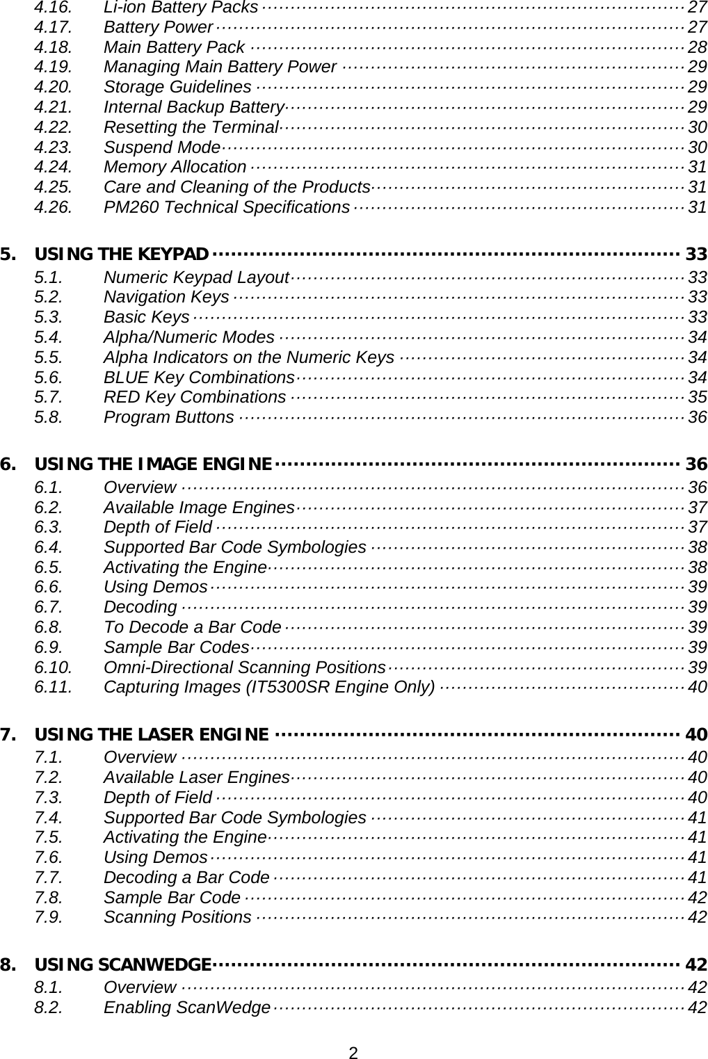 4.16. Li-ion Battery Packs ·········································································· 27 4.17. Battery Power ·················································································· 27 4.18. Main Battery Pack ············································································ 28 4.19. Managing Main Battery Power ···························································· 29 4.20. Storage Guidelines ··········································································· 29 4.21. Internal Backup Battery······································································ 29 4.22. Resetting the Terminal ······································································· 30 4.23. Suspend Mode ················································································· 30 4.24. Memory Allocation ············································································ 31 4.25. Care and Cleaning of the Products······················································· 31 4.26. PM260 Technical Specifications ·························································· 31 5. USING THE KEYPAD ··········································································· 33 5.1. Numeric Keypad Layout ····································································· 33 5.2. Navigation Keys ··············································································· 33 5.3. Basic Keys ······················································································ 33 5.4. Alpha/Numeric Modes ······································································· 34 5.5. Alpha Indicators on the Numeric Keys ·················································· 34 5.6. BLUE Key Combinations ···································································· 34 5.7. RED Key Combinations ····································································· 35 5.8. Program Buttons ·············································································· 36 6. USING THE IMAGE ENGINE ································································· 36 6.1. Overview ························································································ 36 6.2. Available Image Engines ···································································· 37 6.3. Depth of Field ·················································································· 37 6.4. Supported Bar Code Symbologies ······················································· 38 6.5. Activating the Engine ········································································· 38 6.6. Using Demos ··················································································· 39 6.7. Decoding ························································································ 39 6.8. To Decode a Bar Code ······································································ 39 6.9. Sample Bar Codes ············································································ 39 6.10. Omni-Directional Scanning Positions ···················································· 39 6.11. Capturing Images (IT5300SR Engine Only) ··········································· 40 7. USING THE LASER ENGINE ································································· 40 7.1. Overview ························································································ 40 7.2. Available Laser Engines····································································· 40 7.3. Depth of Field ·················································································· 40 7.4. Supported Bar Code Symbologies ······················································· 41 7.5. Activating the Engine ········································································· 41 7.6. Using Demos ··················································································· 41 7.7. Decoding a Bar Code ········································································ 41 7.8. Sample Bar Code ············································································· 42 7.9. Scanning Positions ··········································································· 42 8. USING SCANWEDGE ··········································································· 42 8.1. Overview ························································································ 42 8.2. Enabling ScanWedge ········································································ 42 2  