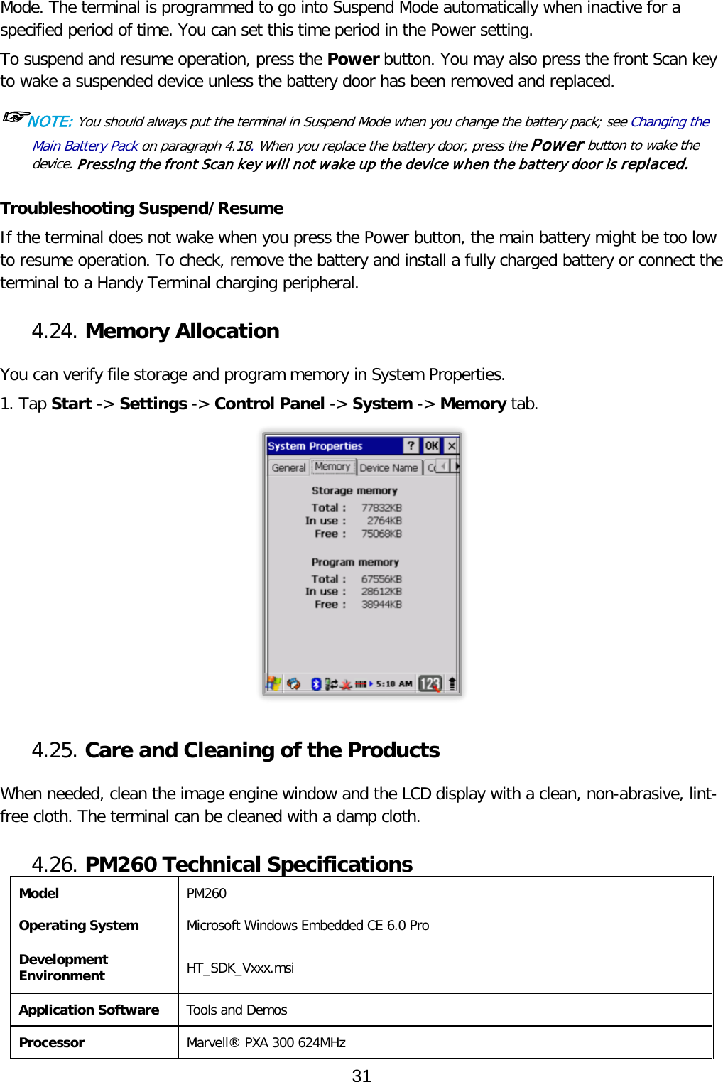 Mode. The terminal is programmed to go into Suspend Mode automatically when inactive for a specified period of time. You can set this time period in the Power setting.  To suspend and resume operation, press the Power button. You may also press the front Scan key to wake a suspended device unless the battery door has been removed and replaced.  ☞NOTE: You should always put the terminal in Suspend Mode when you change the battery pack; see Changing the Main Battery Pack on paragraph 4.18. When you replace the battery door, press the Power button to wake the device. Pressing the front Scan key will not wake up the device when the battery door is replaced.   Troubleshooting Suspend/Resume If the terminal does not wake when you press the Power button, the main battery might be too low to resume operation. To check, remove the battery and install a fully charged battery or connect the terminal to a Handy Terminal charging peripheral.  4.24. Memory Allocation  You can verify file storage and program memory in System Properties. 1. Tap Start -&gt; Settings -&gt; Control Panel -&gt; System -&gt; Memory tab.   4.25. Care and Cleaning of the Products   When needed, clean the image engine window and the LCD display with a clean, non-abrasive, lint-free cloth. The terminal can be cleaned with a damp cloth.  4.26. PM260 Technical Specifications Model PM260 Operating System Microsoft Windows Embedded CE 6.0 Pro Development Environment HT_SDK_Vxxx.msi Application Software Tools and Demos Processor Marvell® PXA 300 624MHz 31  