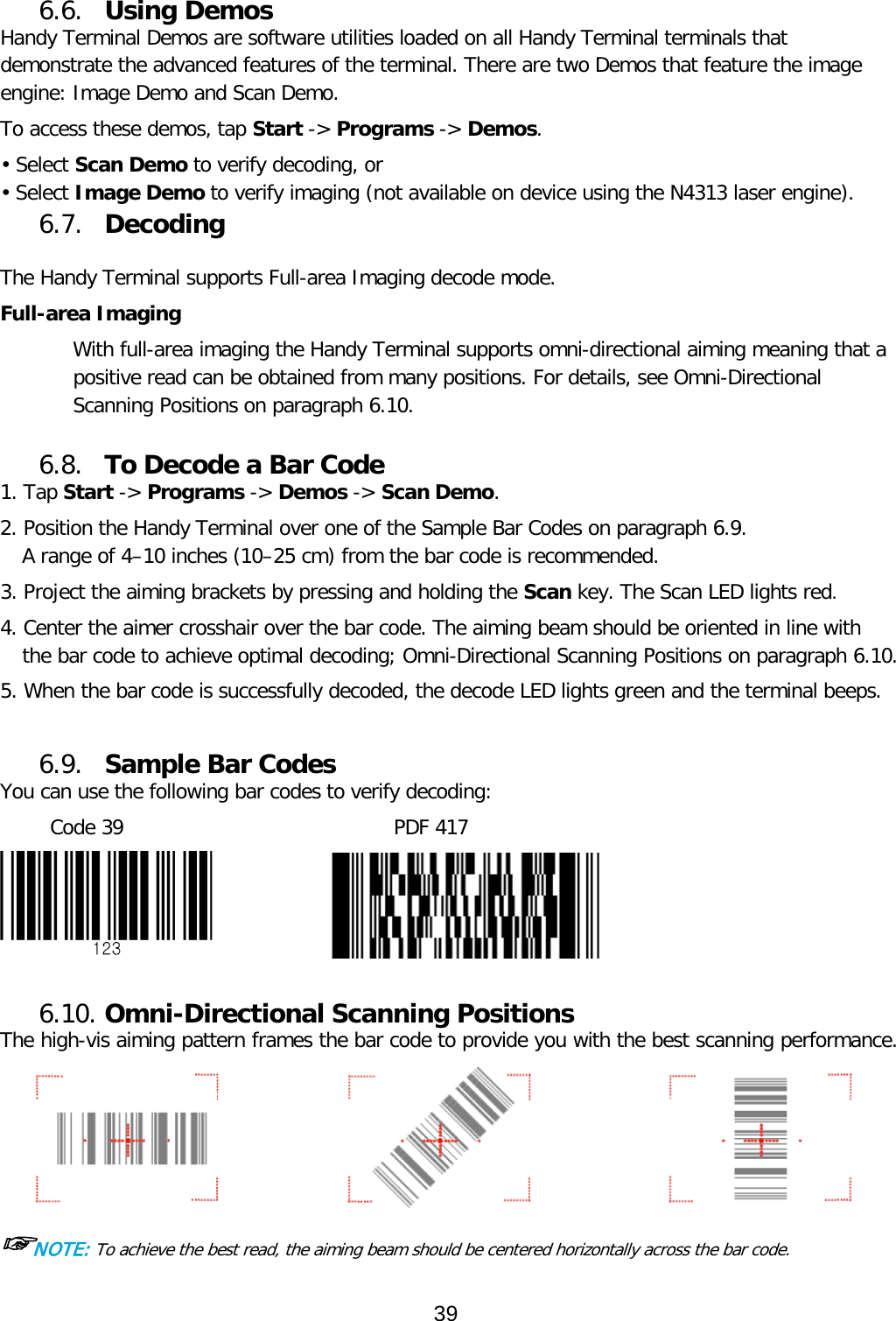  6.6. Using Demos Handy Terminal Demos are software utilities loaded on all Handy Terminal terminals that demonstrate the advanced features of the terminal. There are two Demos that feature the image engine: Image Demo and Scan Demo.  To access these demos, tap Start -&gt; Programs -&gt; Demos. • Select Scan Demo to verify decoding, or • Select Image Demo to verify imaging (not available on device using the N4313 laser engine). 6.7. Decoding  The Handy Terminal supports Full-area Imaging decode mode.  Full-area Imaging With full-area imaging the Handy Terminal supports omni-directional aiming meaning that a positive read can be obtained from many positions. For details, see Omni-Directional Scanning Positions on paragraph 6.10.  6.8. To Decode a Bar Code 1. Tap Start -&gt; Programs -&gt; Demos -&gt; Scan Demo. 2. Position the Handy Terminal over one of the Sample Bar Codes on paragraph 6.9. A range of 4–10 inches (10–25 cm) from the bar code is recommended.  3. Project the aiming brackets by pressing and holding the Scan key. The Scan LED lights red. 4. Center the aimer crosshair over the bar code. The aiming beam should be oriented in line with the bar code to achieve optimal decoding; Omni-Directional Scanning Positions on paragraph 6.10.  5. When the bar code is successfully decoded, the decode LED lights green and the terminal beeps.  6.9. Sample Bar Codes You can use the following bar codes to verify decoding: Code 39                           PDF 417               6.10. Omni-Directional Scanning Positions The high-vis aiming pattern frames the bar code to provide you with the best scanning performance.  ☞NOTE: To achieve the best read, the aiming beam should be centered horizontally across the bar code. 39  