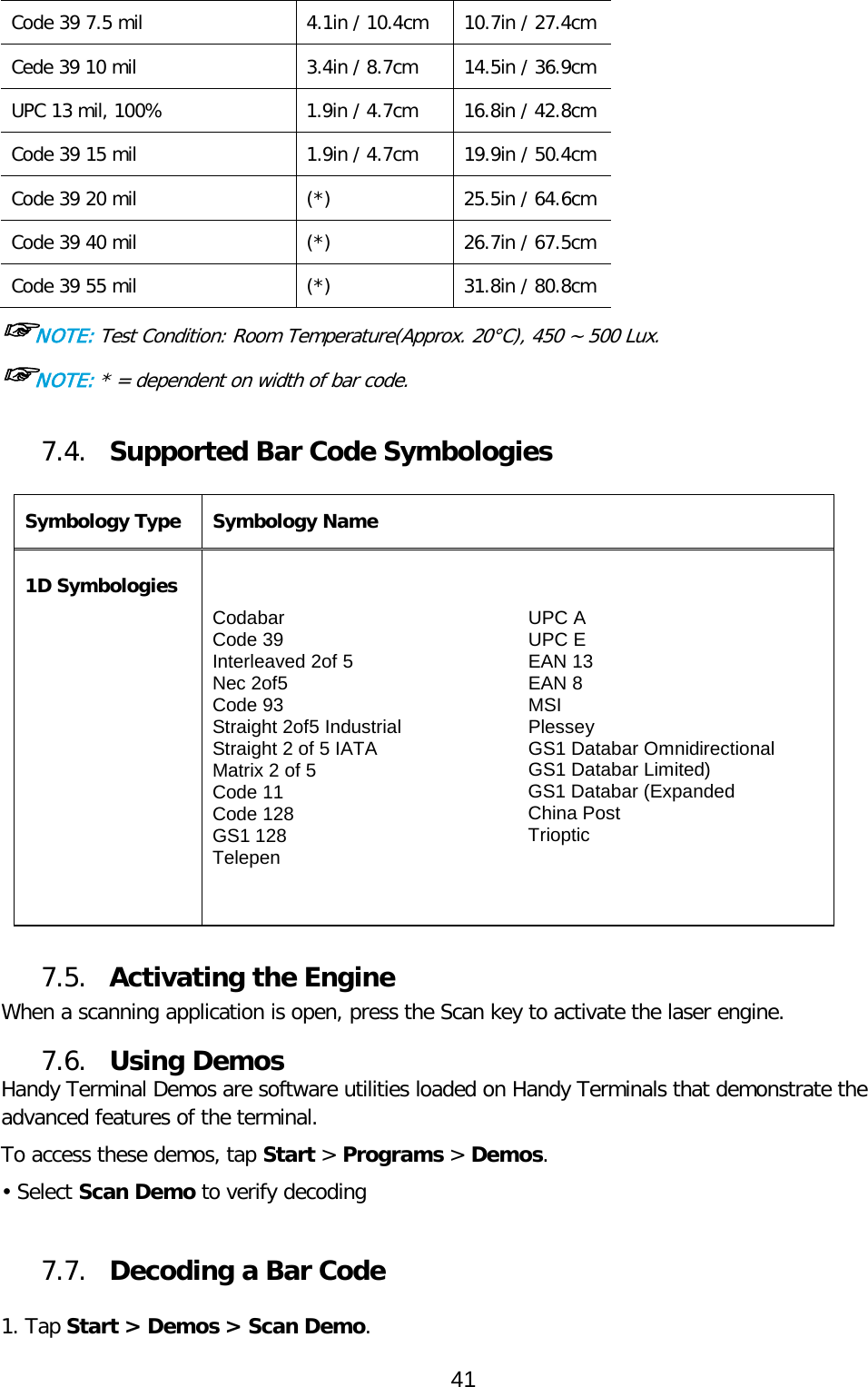 Code 39 7.5 mil 4.1in / 10.4cm 10.7in / 27.4cm Cede 39 10 mil 3.4in / 8.7cm 14.5in / 36.9cm UPC 13 mil, 100% 1.9in / 4.7cm 16.8in / 42.8cm Code 39 15 mil 1.9in / 4.7cm 19.9in / 50.4cm Code 39 20 mil (*) 25.5in / 64.6cm Code 39 40 mil (*) 26.7in / 67.5cm Code 39 55 mil (*) 31.8in / 80.8cm ☞NOTE: Test Condition: Room Temperature(Approx. 20°C), 450 ~ 500 Lux. ☞NOTE: * = dependent on width of bar code.  7.4. Supported Bar Code Symbologies  Symbology Type Symbology Name  1D Symbologies Codabar Code 39 Interleaved 2of 5 Nec 2of5 Code 93 Straight 2of5 Industrial Straight 2 of 5 IATA Matrix 2 of 5 Code 11 Code 128 GS1 128 Telepen UPC A UPC E EAN 13 EAN 8 MSI Plessey GS1 Databar Omnidirectional GS1 Databar Limited) GS1 Databar (Expanded China Post Trioptic   7.5. Activating the Engine  When a scanning application is open, press the Scan key to activate the laser engine.  7.6. Using Demos Handy Terminal Demos are software utilities loaded on Handy Terminals that demonstrate the advanced features of the terminal.  To access these demos, tap Start &gt; Programs &gt; Demos. • Select Scan Demo to verify decoding  7.7. Decoding a Bar Code  1. Tap Start &gt; Demos &gt; Scan Demo. 41  