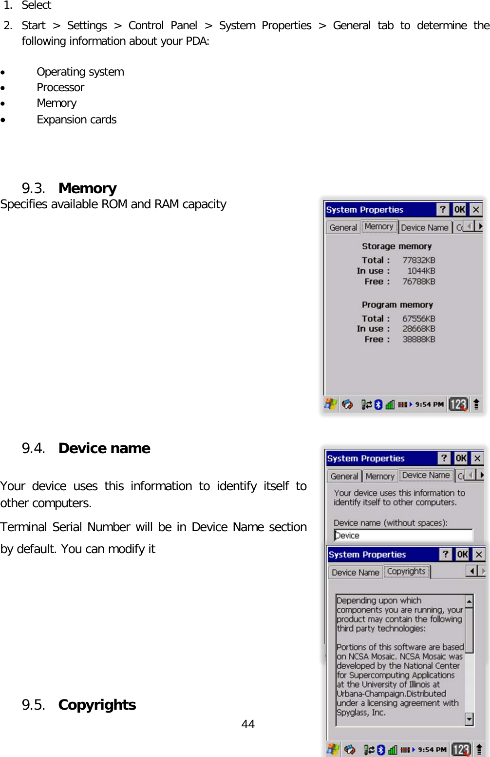  1. Select  2. Start &gt; Settings &gt; Control Panel &gt; System Properties &gt; General tab to determine the following information about your PDA:  • Operating system • Processor • Memory • Expansion cards    9.3. Memory Specifies available ROM and RAM capacity           9.4. Device name   Your device uses this information to identify itself to other computers.  Terminal Serial Number will be in Device Name section by default. You can modify it       9.5. Copyrights 44  