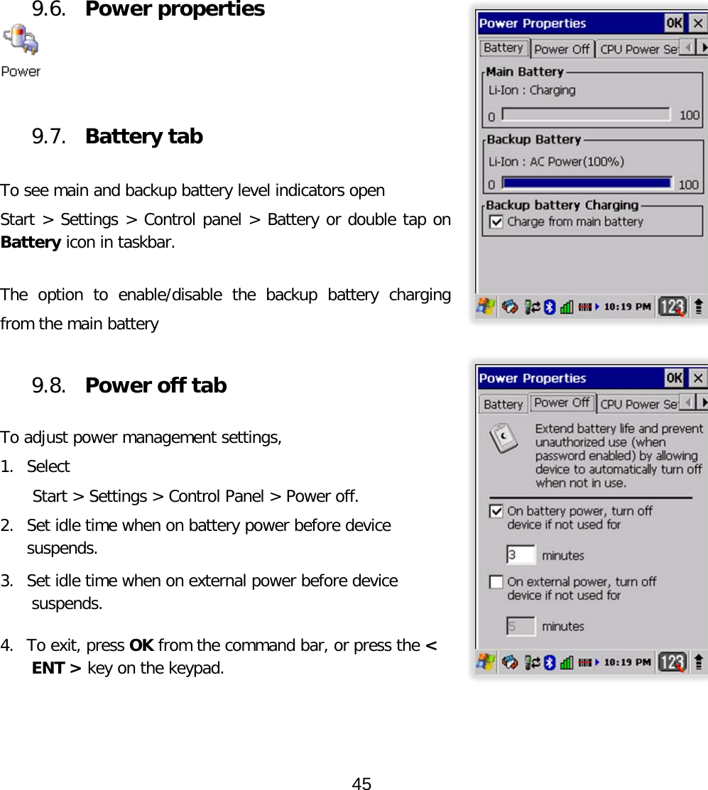          9.6. Power properties   9.7. Battery tab  To see main and backup battery level indicators open Start &gt; Settings &gt; Control panel &gt; Battery or double tap on Battery icon in taskbar.  The option to enable/disable the backup battery charging from the main battery  9.8. Power off tab  To adjust power management settings,  1. Select  Start &gt; Settings &gt; Control Panel &gt; Power off.  2. Set idle time when on battery power before device suspends.  3. Set idle time when on external power before device suspends.   4. To exit, press OK from the command bar, or press the &lt; ENT &gt; key on the keypad.  45  