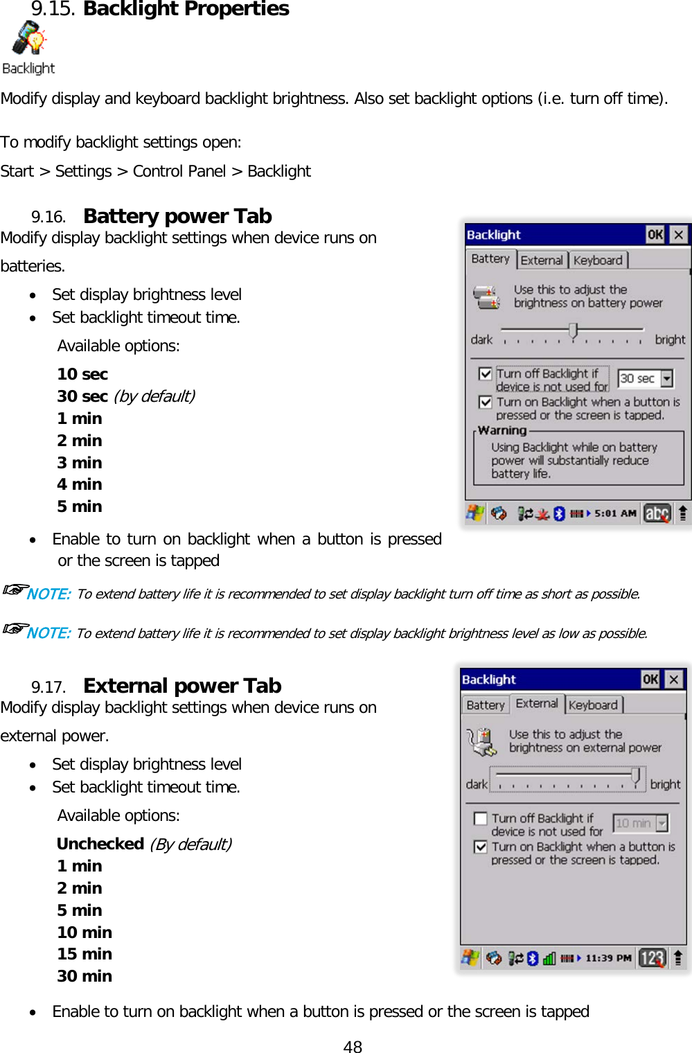 9.15. Backlight Properties  Modify display and keyboard backlight brightness. Also set backlight options (i.e. turn off time).  To modify backlight settings open: Start &gt; Settings &gt; Control Panel &gt; Backlight 9.16. Battery power Tab Modify display backlight settings when device runs on batteries. • Set display brightness level • Set backlight timeout time.  Available options: 10 sec 30 sec (by default) 1 min 2 min 3 min 4 min  5 min  • Enable to turn on backlight when a button is pressed or the screen is tapped ☞NOTE: To extend battery life it is recommended to set display backlight turn off time as short as possible. ☞NOTE: To extend battery life it is recommended to set display backlight brightness level as low as possible.  9.17. External power Tab Modify display backlight settings when device runs on external power. • Set display brightness level • Set backlight timeout time.  Available options: Unchecked (By default) 1 min 2 min 5 min 10 min 15 min 30 min  • Enable to turn on backlight when a button is pressed or the screen is tapped 48  