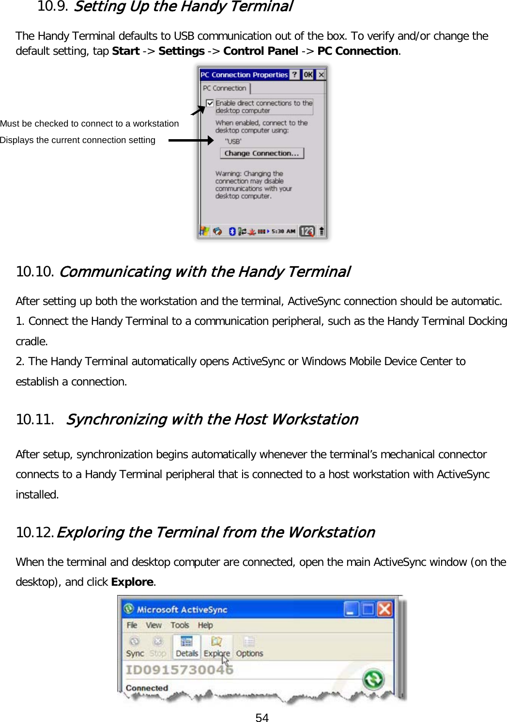  10.9. Setting Up the Handy Terminal  The Handy Terminal defaults to USB communication out of the box. To verify and/or change the default setting, tap Start -&gt; Settings -&gt; Control Panel -&gt; PC Connection.   10.10. Communicating with the Handy Terminal  After setting up both the workstation and the terminal, ActiveSync connection should be automatic. 1. Connect the Handy Terminal to a communication peripheral, such as the Handy Terminal Docking cradle. 2. The Handy Terminal automatically opens ActiveSync or Windows Mobile Device Center to establish a connection.  10.11. Synchronizing with the Host Workstation   After setup, synchronization begins automatically whenever the terminal’s mechanical connector connects to a Handy Terminal peripheral that is connected to a host workstation with ActiveSync installed.  10.12. Exploring the Terminal from the Workstation  When the terminal and desktop computer are connected, open the main ActiveSync window (on the desktop), and click Explore.  Displays the current connection setting Must be checked to connect to a workstation 54  