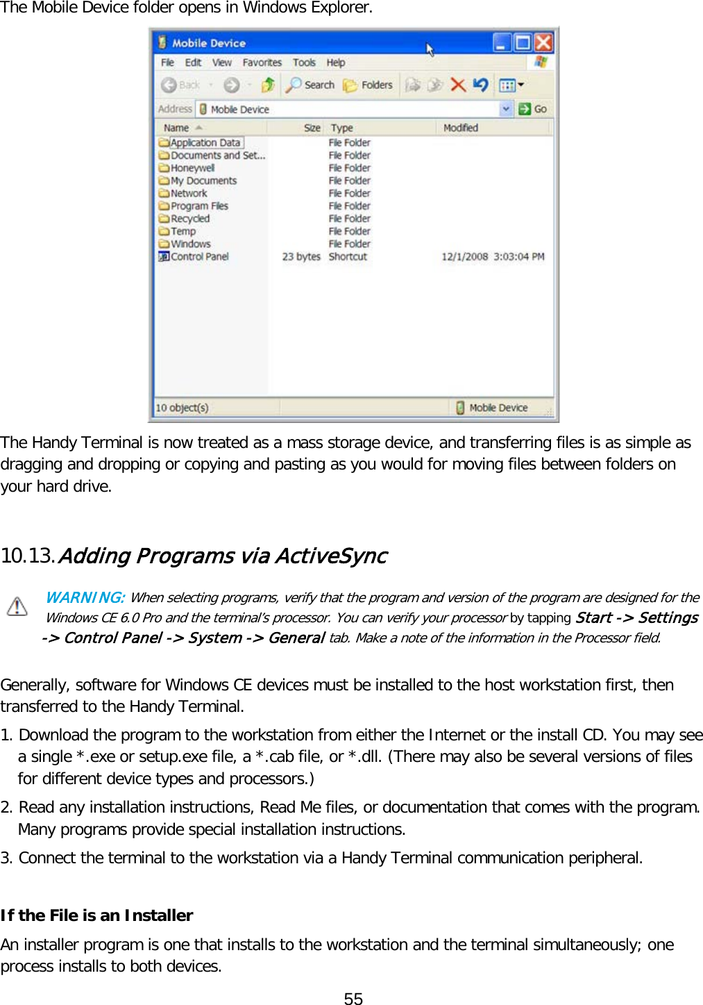   The Mobile Device folder opens in Windows Explorer.  The Handy Terminal is now treated as a mass storage device, and transferring files is as simple as dragging and dropping or copying and pasting as you would for moving files between folders on your hard drive.   10.13. Adding Programs via ActiveSync  WARNING: When selecting programs, verify that the program and version of the program are designed for the Windows CE 6.0 Pro and the terminal’s processor. You can verify your processor by tapping Start -&gt; Settings -&gt; Control Panel -&gt; System -&gt; General tab. Make a note of the information in the Processor field.   Generally, software for Windows CE devices must be installed to the host workstation first, then transferred to the Handy Terminal.  1. Download the program to the workstation from either the Internet or the install CD. You may see a single *.exe or setup.exe file, a *.cab file, or *.dll. (There may also be several versions of files for different device types and processors.)  2. Read any installation instructions, Read Me files, or documentation that comes with the program. Many programs provide special installation instructions. 3. Connect the terminal to the workstation via a Handy Terminal communication peripheral.  If the File is an Installer An installer program is one that installs to the workstation and the terminal simultaneously; one process installs to both devices.  55  