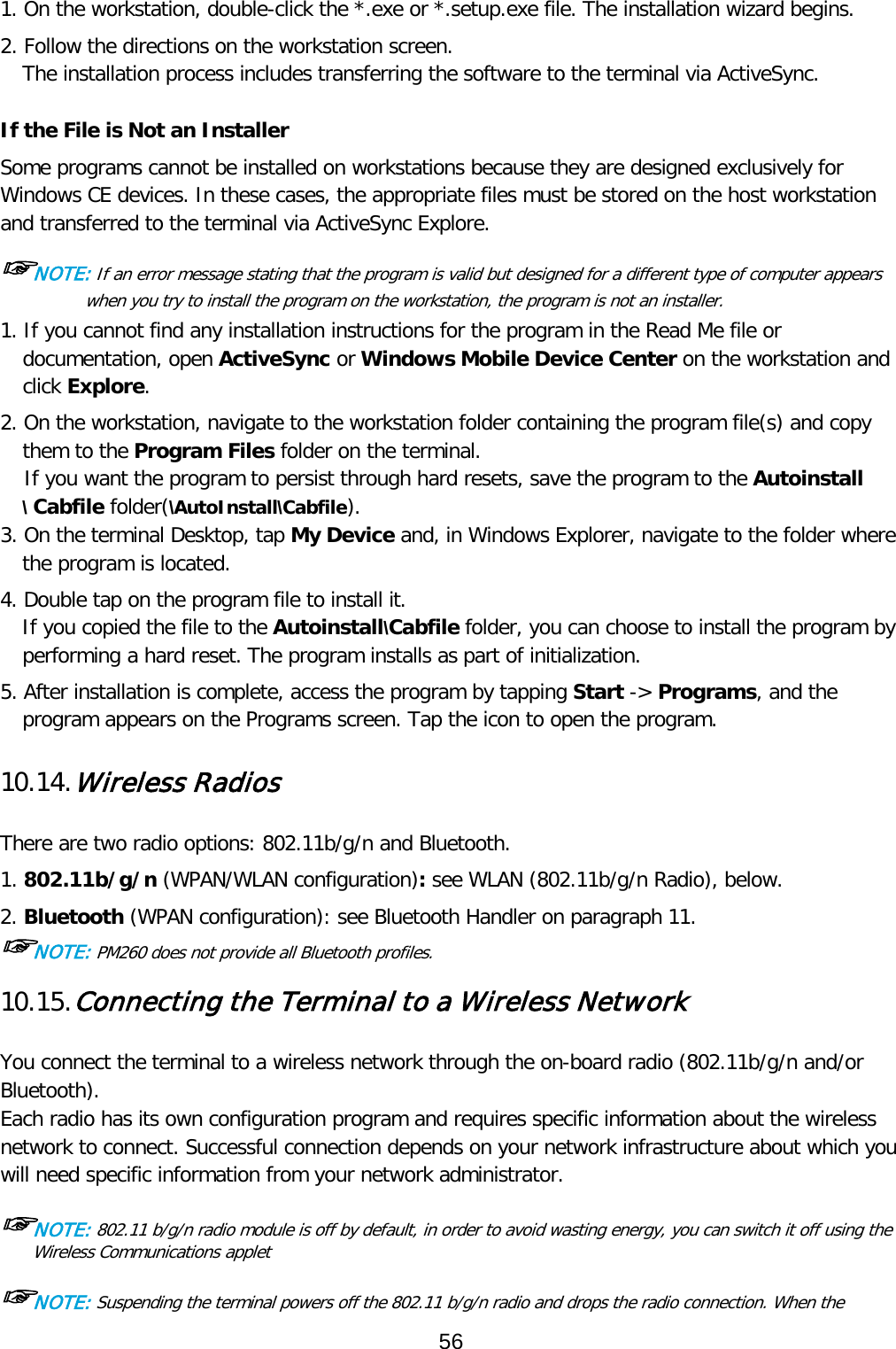 1. On the workstation, double-click the *.exe or *.setup.exe file. The installation wizard begins. 2. Follow the directions on the workstation screen. The installation process includes transferring the software to the terminal via ActiveSync.  If the File is Not an Installer Some programs cannot be installed on workstations because they are designed exclusively for Windows CE devices. In these cases, the appropriate files must be stored on the host workstation and transferred to the terminal via ActiveSync Explore.  ☞NOTE: If an error message stating that the program is valid but designed for a different type of computer appears when you try to install the program on the workstation, the program is not an installer.  1. If you cannot find any installation instructions for the program in the Read Me file or documentation, open ActiveSync or Windows Mobile Device Center on the workstation and click Explore.  2. On the workstation, navigate to the workstation folder containing the program file(s) and copy them to the Program Files folder on the terminal. If you want the program to persist through hard resets, save the program to the Autoinstall \ Cabfile folder(\AutoInstall\Cabfile). 3. On the terminal Desktop, tap My Device and, in Windows Explorer, navigate to the folder where the program is located.  4. Double tap on the program file to install it. If you copied the file to the Autoinstall\Cabfile folder, you can choose to install the program by performing a hard reset. The program installs as part of initialization.  5. After installation is complete, access the program by tapping Start -&gt; Programs, and the program appears on the Programs screen. Tap the icon to open the program.   10.14. Wireless Radios   There are two radio options: 802.11b/g/n and Bluetooth. 1. 802.11b/g/n (WPAN/WLAN configuration): see WLAN (802.11b/g/n Radio), below. 2. Bluetooth (WPAN configuration): see Bluetooth Handler on paragraph 11. ☞NOTE: PM260 does not provide all Bluetooth profiles.   10.15. Connecting the Terminal to a Wireless Network   You connect the terminal to a wireless network through the on-board radio (802.11b/g/n and/or Bluetooth). Each radio has its own configuration program and requires specific information about the wireless network to connect. Successful connection depends on your network infrastructure about which you will need specific information from your network administrator.  ☞NOTE: 802.11 b/g/n radio module is off by default, in order to avoid wasting energy, you can switch it off using the Wireless Communications applet  ☞NOTE: Suspending the terminal powers off the 802.11 b/g/n radio and drops the radio connection. When the 56  