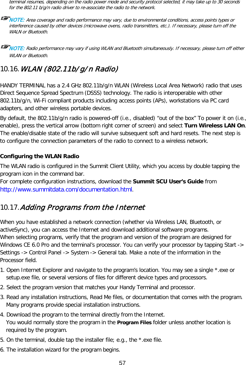 terminal resumes, depending on the radio power mode and security protocol selected, it may take up to 30 seconds for the 802.11 b/g/n radio driver to re-associate the radio to the network.  ☞NOTE: Area coverage and radio performance may vary, due to environmental conditions, access points types or interference caused by other devices (microwave ovens, radio transmitters, etc.). If necessary, please turn off the WALN or Bluetooth.  ☞NOTE: Radio performance may vary if using WLAN and Bluetooth simultaneously. If necessary, please turn off either WLAN or Bluetooth.  10.16. WLAN (802.11b/g/n Radio)   HANDY TERMINAL has a 2.4 GHz 802.11b/g/n WLAN (Wireless Local Area Network) radio that uses Direct Sequence Spread Spectrum (DSSS) technology. The radio is interoperable with other 802.11b/g/n, Wi-Fi compliant products including access points (APs), workstations via PC card adapters, and other wireless portable devices.  By default, the 802.11b/g/n radio is powered-off (i.e., disabled) “out of the box” To power it on (i.e., enable), press the vertical arrow (bottom right corner of screen) and select Turn Wireless LAN On. The enable/disable state of the radio will survive subsequent soft and hard resets. The next step is to configure the connection parameters of the radio to connect to a wireless network.  Configuring the WLAN Radio The WLAN radio is configured in the Summit Client Utility, which you access by double tapping the program icon in the command bar. For complete configuration instructions, download the Summit SCU User’s Guide from http://www.summitdata.com/documentation.html.  10.17. Adding Programs from the Internet  When you have established a network connection (whether via Wireless LAN, Bluetooth, or activeSync), you can access the Internet and download additional software programs. When selecting programs, verify that the program and version of the program are designed for Windows CE 6.0 Pro and the terminal’s processor. You can verify your processor by tapping Start -&gt; Settings -&gt; Control Panel -&gt; System -&gt; General tab. Make a note of the information in the Processor field.  1. Open Internet Explorer and navigate to the program’s location. You may see a single *.exe or setup.exe file, or several versions of files for different device types and processors.  2. Select the program version that matches your Handy Terminal and processor. 3. Read any installation instructions, Read Me files, or documentation that comes with the program. Many programs provide special installation instructions. 4. Download the program to the terminal directly from the Internet. You would normally store the program in the Program Files folder unless another location is required by the program.  5. On the terminal, double tap the installer file; e.g., the *.exe file. 6. The installation wizard for the program begins. 57  