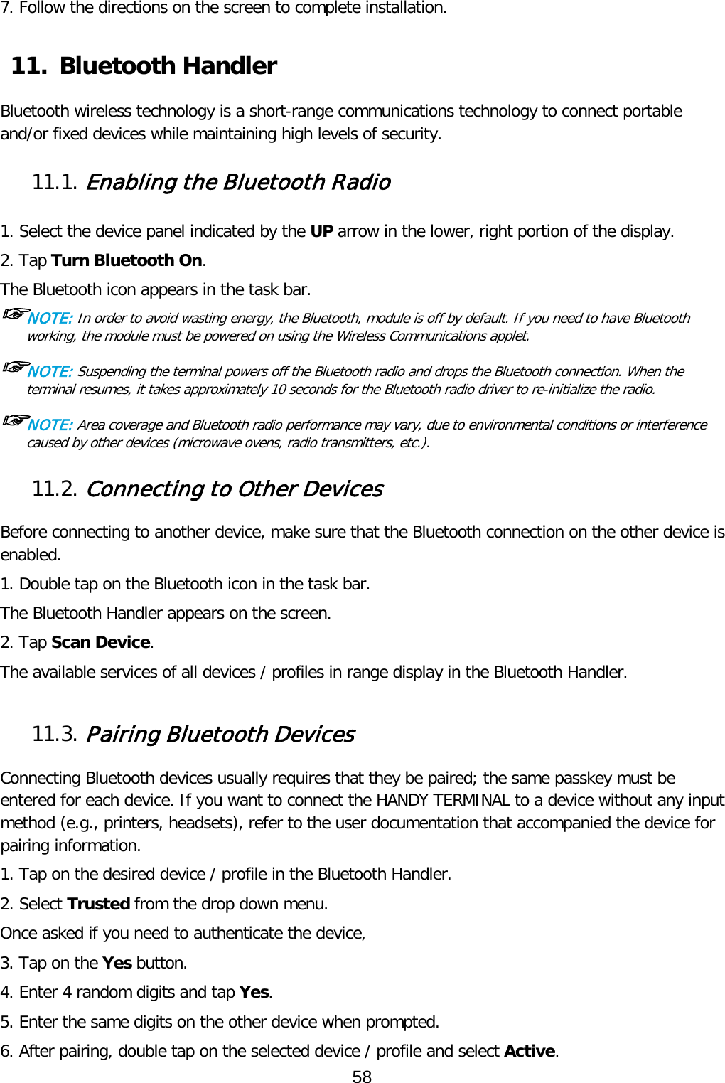 7. Follow the directions on the screen to complete installation.  11. Bluetooth Handler  Bluetooth wireless technology is a short-range communications technology to connect portable and/or fixed devices while maintaining high levels of security.  11.1. Enabling the Bluetooth Radio   1. Select the device panel indicated by the UP arrow in the lower, right portion of the display. 2. Tap Turn Bluetooth On. The Bluetooth icon appears in the task bar. ☞NOTE: In order to avoid wasting energy, the Bluetooth, module is off by default. If you need to have Bluetooth working, the module must be powered on using the Wireless Communications applet.  ☞NOTE: Suspending the terminal powers off the Bluetooth radio and drops the Bluetooth connection. When the terminal resumes, it takes approximately 10 seconds for the Bluetooth radio driver to re-initialize the radio.  ☞NOTE: Area coverage and Bluetooth radio performance may vary, due to environmental conditions or interference caused by other devices (microwave ovens, radio transmitters, etc.).  11.2. Connecting to Other Devices  Before connecting to another device, make sure that the Bluetooth connection on the other device is enabled.  1. Double tap on the Bluetooth icon in the task bar. The Bluetooth Handler appears on the screen. 2. Tap Scan Device. The available services of all devices / profiles in range display in the Bluetooth Handler.  11.3. Pairing Bluetooth Devices  Connecting Bluetooth devices usually requires that they be paired; the same passkey must be entered for each device. If you want to connect the HANDY TERMINAL to a device without any input method (e.g., printers, headsets), refer to the user documentation that accompanied the device for pairing information.  1. Tap on the desired device / profile in the Bluetooth Handler. 2. Select Trusted from the drop down menu. Once asked if you need to authenticate the device, 3. Tap on the Yes button. 4. Enter 4 random digits and tap Yes. 5. Enter the same digits on the other device when prompted. 6. After pairing, double tap on the selected device / profile and select Active. 58  