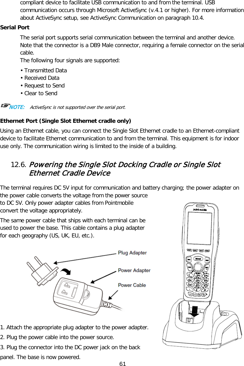 compliant device to facilitate USB communication to and from the terminal. USB communication occurs through Microsoft ActiveSync (v.4.1 or higher). For more information about ActiveSync setup, see ActiveSync Communication on paragraph 10.4.  Serial Port The serial port supports serial communication between the terminal and another device. Note that the connector is a DB9 Male connector, requiring a female connector on the serial cable. The following four signals are supported: • Transmitted Data • Received Data • Request to Send • Clear to Send ☞NOTE:  ActiveSync is not supported over the serial port. Ethernet Port (Single Slot Ethernet cradle only) Using an Ethernet cable, you can connect the Single Slot Ethernet cradle to an Ethernet-compliant device to facilitate Ethernet communication to and from the terminal. This equipment is for indoor use only. The communication wiring is limited to the inside of a building.   12.6. Powering the Single Slot Docking Cradle or Single Slot Ethernet Cradle Device  The terminal requires DC 5V input for communication and battery charging; the power adapter on the power cable converts the voltage from the power source to DC 5V. Only power adapter cables from Pointmobile convert the voltage appropriately.  The same power cable that ships with each terminal can be used to power the base. This cable contains a plug adapter for each geography (US, UK, EU, etc.).            1. Attach the appropriate plug adapter to the power adapter. 2. Plug the power cable into the power source. 3. Plug the connector into the DC power jack on the back panel. The base is now powered. 61  