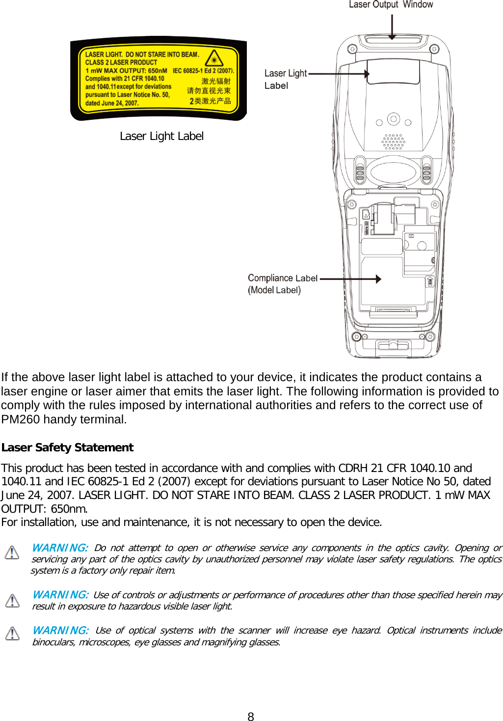                                              Laser Light Label                        If the above laser light label is attached to your device, it indicates the product contains a laser engine or laser aimer that emits the laser light. The following information is provided to comply with the rules imposed by international authorities and refers to the correct use of PM260 handy terminal.    Laser Safety Statement This product has been tested in accordance with and complies with CDRH 21 CFR 1040.10 and 1040.11 and IEC 60825-1 Ed 2 (2007) except for deviations pursuant to Laser Notice No 50, dated June 24, 2007. LASER LIGHT. DO NOT STARE INTO BEAM. CLASS 2 LASER PRODUCT. 1 mW MAX OUTPUT: 650nm. For installation, use and maintenance, it is not necessary to open the device.  WARNING: Do not attempt to open or otherwise service any components in the optics cavity. Opening or servicing any part of the optics cavity by unauthorized personnel may violate laser safety regulations. The optics     system is a factory only repair item.  WARNING: Use of controls or adjustments or performance of procedures other than those specified herein may result in exposure to hazardous visible laser light.   WARNING: Use of optical systems with the scanner will increase eye hazard. Optical instruments include binoculars, microscopes, eye glasses and magnifying glasses.    8  