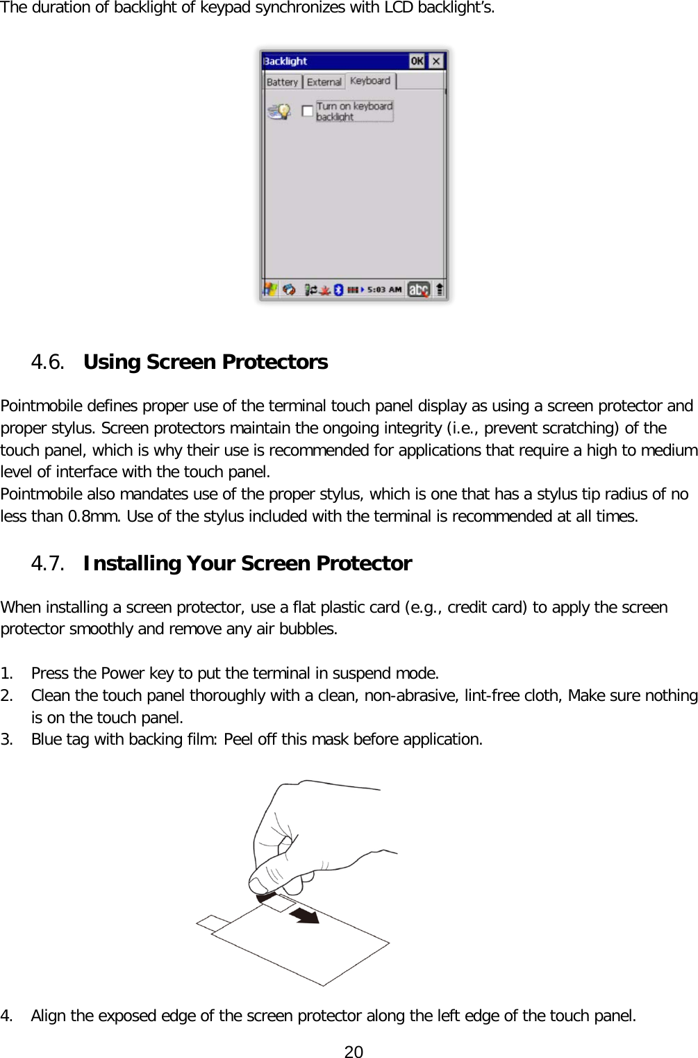 The duration of backlight of keypad synchronizes with LCD backlight’s.     4.6. Using Screen Protectors  Pointmobile defines proper use of the terminal touch panel display as using a screen protector and proper stylus. Screen protectors maintain the ongoing integrity (i.e., prevent scratching) of the touch panel, which is why their use is recommended for applications that require a high to medium level of interface with the touch panel.  Pointmobile also mandates use of the proper stylus, which is one that has a stylus tip radius of no less than 0.8mm. Use of the stylus included with the terminal is recommended at all times.  4.7. Installing Your Screen Protector  When installing a screen protector, use a flat plastic card (e.g., credit card) to apply the screen protector smoothly and remove any air bubbles.   1. Press the Power key to put the terminal in suspend mode.  2. Clean the touch panel thoroughly with a clean, non-abrasive, lint-free cloth, Make sure nothing is on the touch panel.  3. Blue tag with backing film: Peel off this mask before application.    4. Align the exposed edge of the screen protector along the left edge of the touch panel.  20  