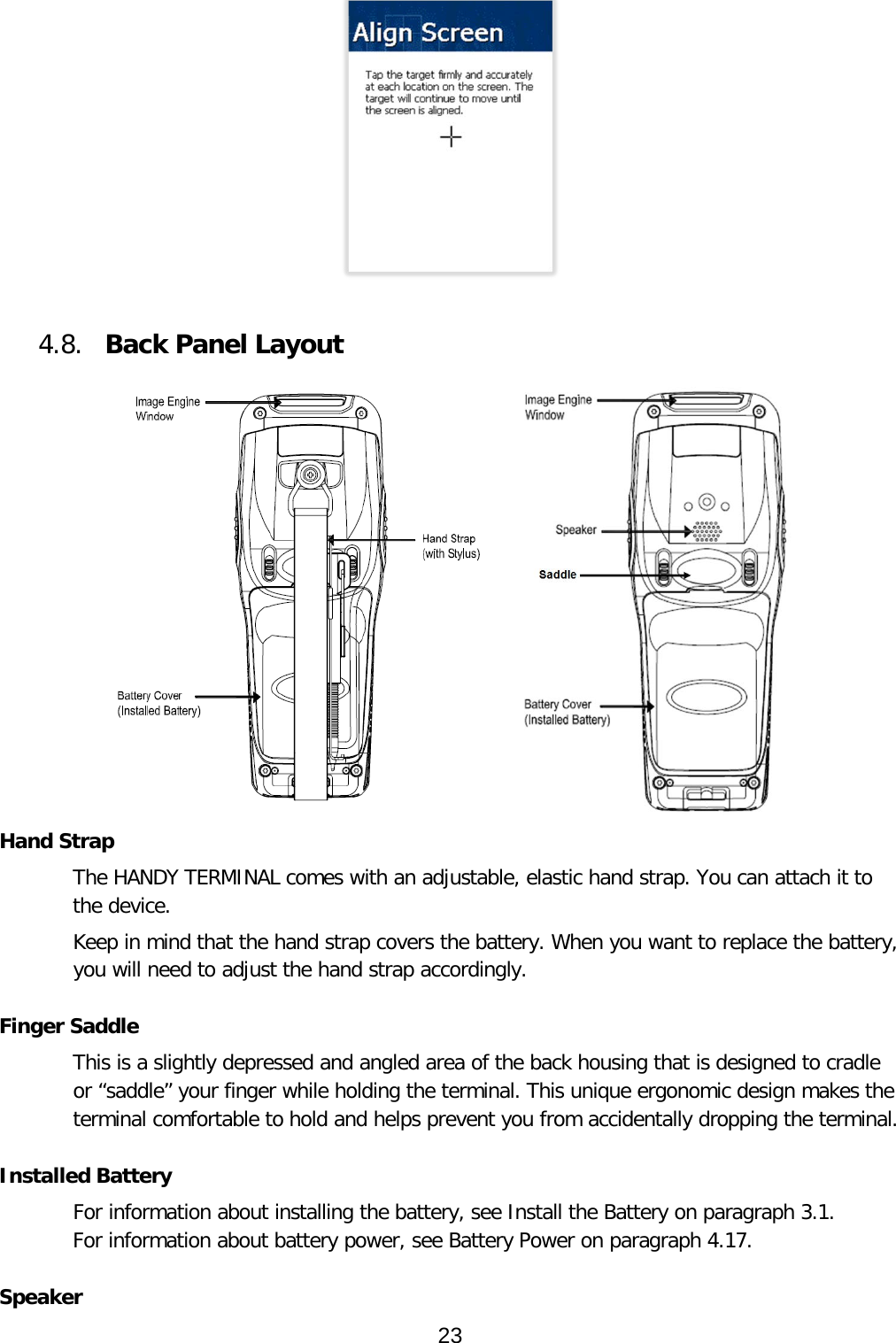    4.8. Back Panel Layout     Hand Strap The HANDY TERMINAL comes with an adjustable, elastic hand strap. You can attach it to the device.  Keep in mind that the hand strap covers the battery. When you want to replace the battery, you will need to adjust the hand strap accordingly.  Finger Saddle This is a slightly depressed and angled area of the back housing that is designed to cradle or “saddle” your finger while holding the terminal. This unique ergonomic design makes the terminal comfortable to hold and helps prevent you from accidentally dropping the terminal.  Installed Battery For information about installing the battery, see Install the Battery on paragraph 3.1.  For information about battery power, see Battery Power on paragraph 4.17.  Speaker 23  