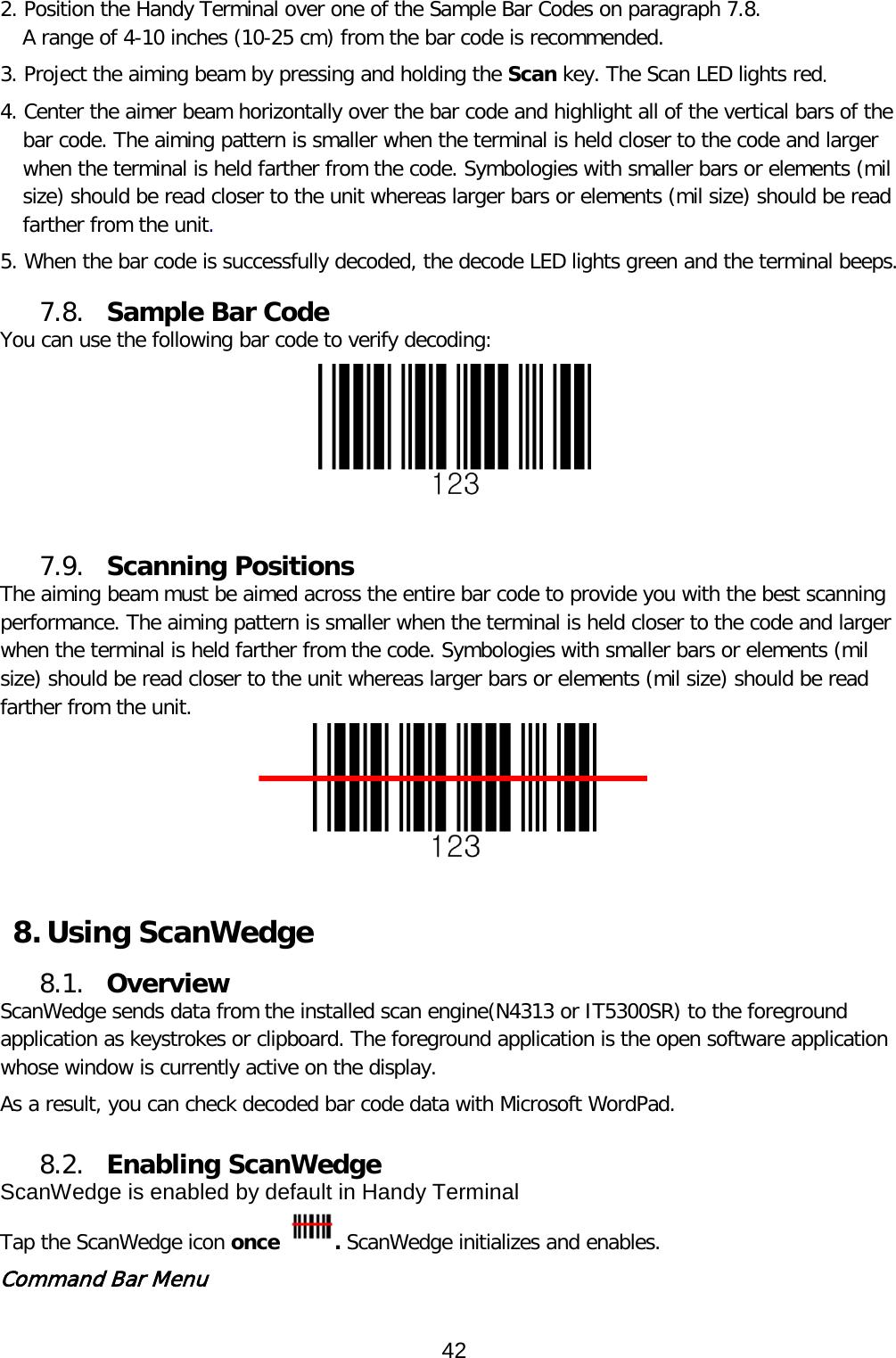 2. Position the Handy Terminal over one of the Sample Bar Codes on paragraph 7.8. A range of 4-10 inches (10-25 cm) from the bar code is recommended. 3. Project the aiming beam by pressing and holding the Scan key. The Scan LED lights red. 4. Center the aimer beam horizontally over the bar code and highlight all of the vertical bars of the bar code. The aiming pattern is smaller when the terminal is held closer to the code and larger when the terminal is held farther from the code. Symbologies with smaller bars or elements (mil size) should be read closer to the unit whereas larger bars or elements (mil size) should be read farther from the unit.  5. When the bar code is successfully decoded, the decode LED lights green and the terminal beeps.  7.8. Sample Bar Code You can use the following bar code to verify decoding:   7.9. Scanning Positions The aiming beam must be aimed across the entire bar code to provide you with the best scanning performance. The aiming pattern is smaller when the terminal is held closer to the code and larger when the terminal is held farther from the code. Symbologies with smaller bars or elements (mil size) should be read closer to the unit whereas larger bars or elements (mil size) should be read farther from the unit.   8. Using ScanWedge 8.1. Overview ScanWedge sends data from the installed scan engine(N4313 or IT5300SR) to the foreground application as keystrokes or clipboard. The foreground application is the open software application whose window is currently active on the display.  As a result, you can check decoded bar code data with Microsoft WordPad.  8.2. Enabling ScanWedge ScanWedge is enabled by default in Handy Terminal Tap the ScanWedge icon once  . ScanWedge initializes and enables. Command Bar Menu 42  