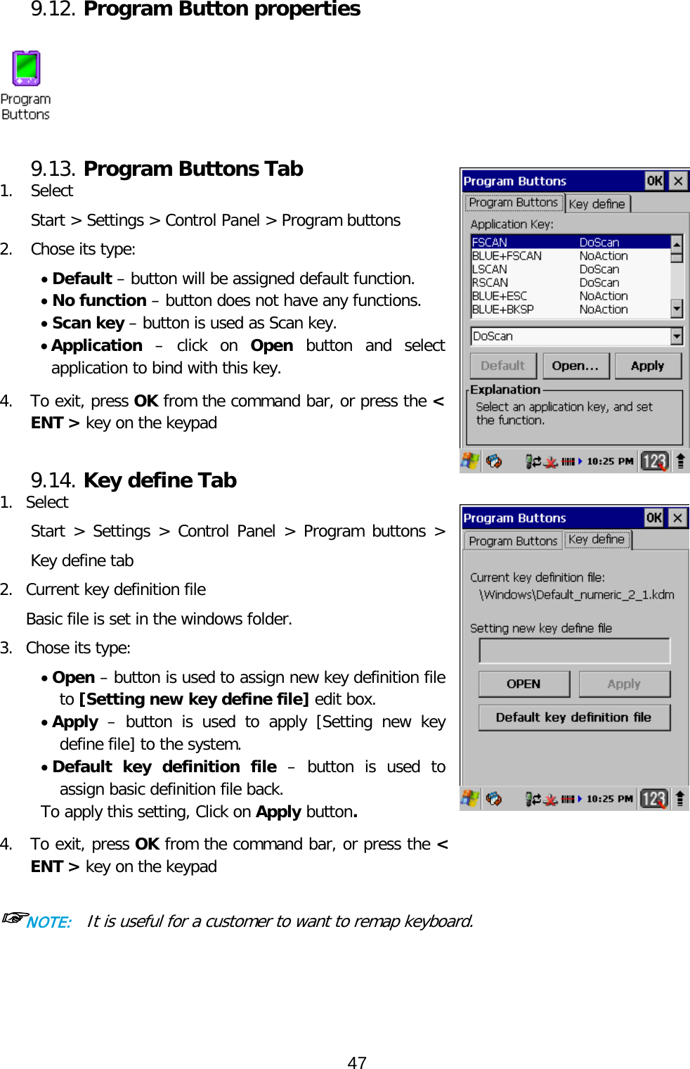 9.12. Program Button properties   9.13. Program Buttons Tab 1. Select  Start &gt; Settings &gt; Control Panel &gt; Program buttons 2. Chose its type: • Default – button will be assigned default function. • No function – button does not have any functions. • Scan key – button is used as Scan key. • Application – click on Open button and select application to bind with this key.  4.  To exit, press OK from the command bar, or press the &lt; ENT &gt; key on the keypad   9.14. Key define Tab 1. Select  Start &gt; Settings &gt; Control Panel &gt; Program buttons &gt; Key define tab 2. Current key definition file  Basic file is set in the windows folder. 3. Chose its type: • Open – button is used to assign new key definition file to [Setting new key define file] edit box. • Apply – button  is  used to apply [Setting new key define file] to the system. • Default key definition file – button is used to assign basic definition file back. To apply this setting, Click on Apply button.  4.  To exit, press OK from the command bar, or press the &lt; ENT &gt; key on the keypad  ☞NOTE:  It is useful for a customer to want to remap keyboard.   47  