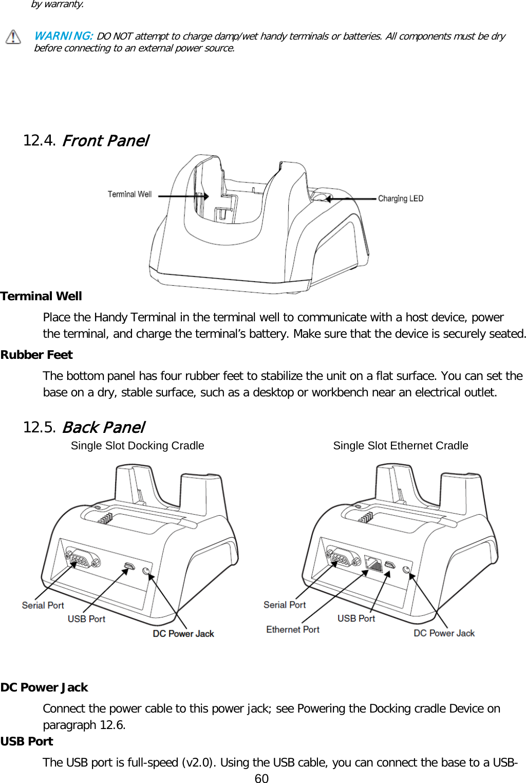 by warranty.    WARNING: DO NOT attempt to charge damp/wet handy terminals or batteries. All components must be dry before connecting to an external power source.     12.4. Front Panel          Terminal Well Place the Handy Terminal in the terminal well to communicate with a host device, power the terminal, and charge the terminal’s battery. Make sure that the device is securely seated.  Rubber Feet The bottom panel has four rubber feet to stabilize the unit on a flat surface. You can set the base on a dry, stable surface, such as a desktop or workbench near an electrical outlet.  12.5. Back Panel   DC Power Jack Connect the power cable to this power jack; see Powering the Docking cradle Device on paragraph 12.6. USB Port The USB port is full-speed (v2.0). Using the USB cable, you can connect the base to a USB-Single Slot Docking Cradle Single Slot Ethernet Cradle 60  