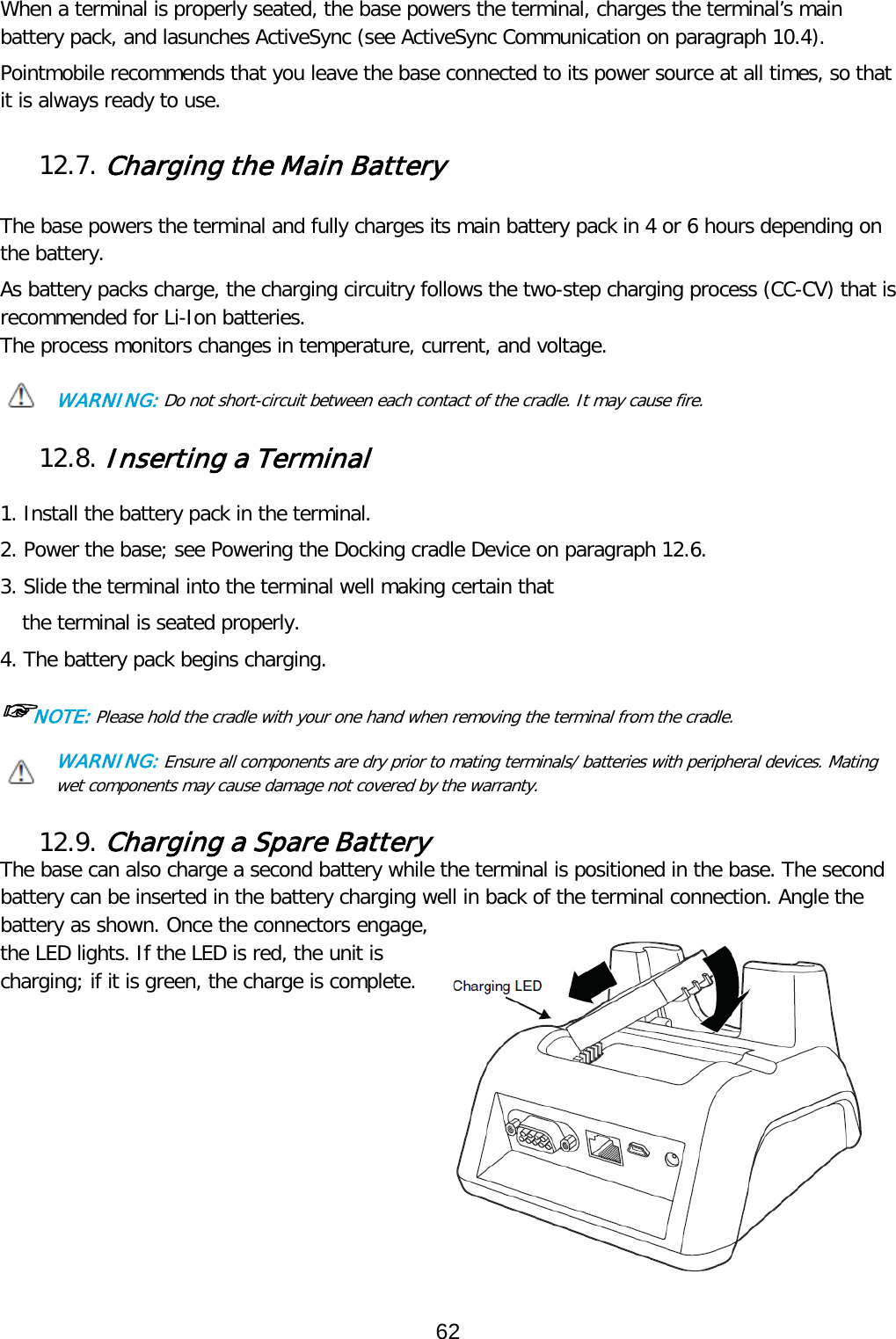 When a terminal is properly seated, the base powers the terminal, charges the terminal’s main battery pack, and lasunches ActiveSync (see ActiveSync Communication on paragraph 10.4).  Pointmobile recommends that you leave the base connected to its power source at all times, so that it is always ready to use.  12.7. Charging the Main Battery   The base powers the terminal and fully charges its main battery pack in 4 or 6 hours depending on the battery.  As battery packs charge, the charging circuitry follows the two-step charging process (CC-CV) that is recommended for Li-Ion batteries. The process monitors changes in temperature, current, and voltage.  WARNING: Do not short-circuit between each contact of the cradle. It may cause fire.  12.8. Inserting a Terminal  1. Install the battery pack in the terminal. 2. Power the base; see Powering the Docking cradle Device on paragraph 12.6. 3. Slide the terminal into the terminal well making certain that                                 the terminal is seated properly. 4. The battery pack begins charging. ☞NOTE: Please hold the cradle with your one hand when removing the terminal from the cradle. WARNING: Ensure all components are dry prior to mating terminals/ batteries with peripheral devices. Mating wet components may cause damage not covered by the warranty.  12.9. Charging a Spare Battery The base can also charge a second battery while the terminal is positioned in the base. The second battery can be inserted in the battery charging well in back of the terminal connection. Angle the battery as shown. Once the connectors engage, the LED lights. If the LED is red, the unit is charging; if it is green, the charge is complete.           62  