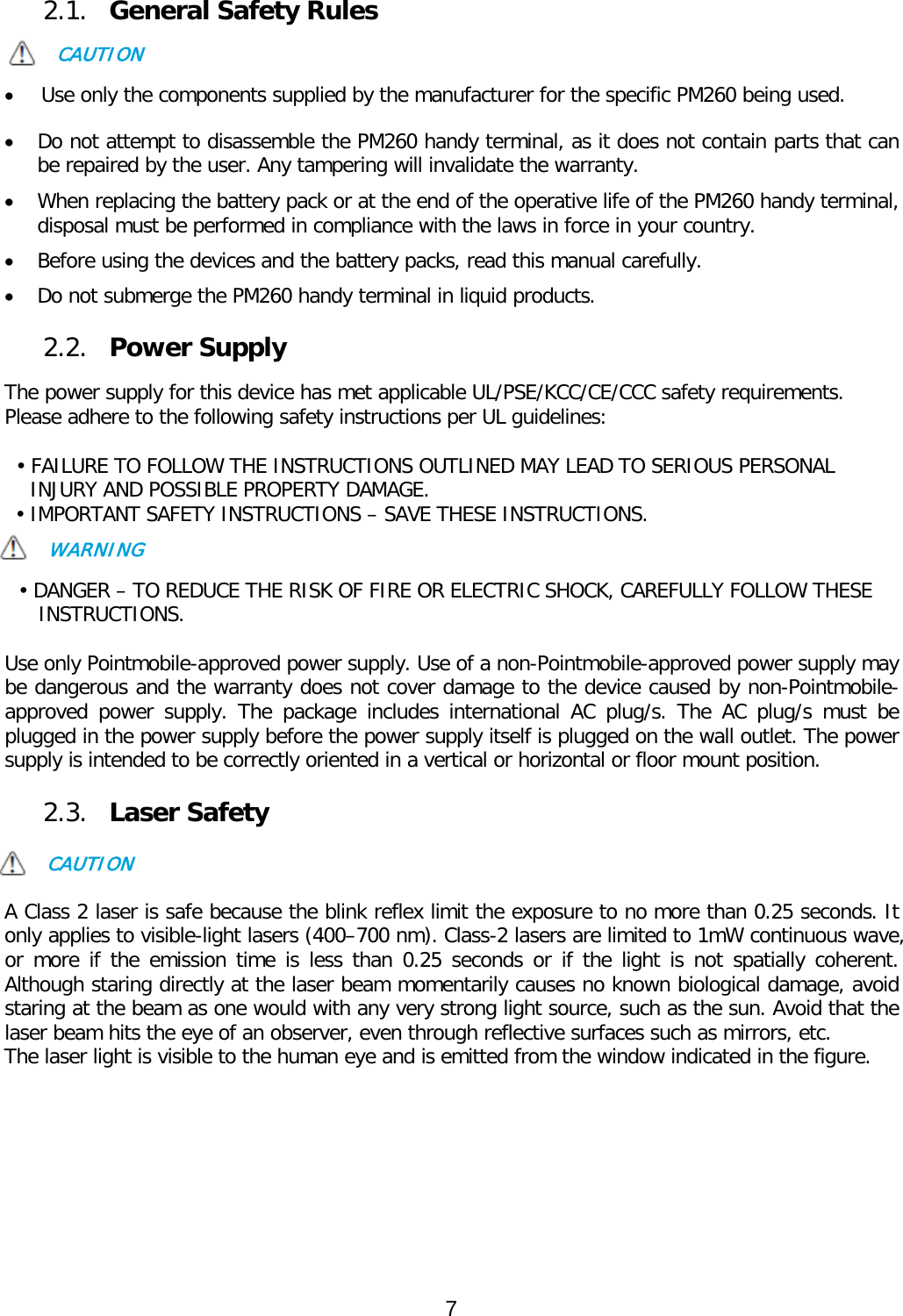  2.1. General Safety Rules  CAUTION  • Use only the components supplied by the manufacturer for the specific PM260 being used.  • Do not attempt to disassemble the PM260 handy terminal, as it does not contain parts that can be repaired by the user. Any tampering will invalidate the warranty. • When replacing the battery pack or at the end of the operative life of the PM260 handy terminal, disposal must be performed in compliance with the laws in force in your country.   • Before using the devices and the battery packs, read this manual carefully. • Do not submerge the PM260 handy terminal in liquid products.  2.2. Power Supply  The power supply for this device has met applicable UL/PSE/KCC/CE/CCC safety requirements.  Please adhere to the following safety instructions per UL guidelines:  • FAILURE TO FOLLOW THE INSTRUCTIONS OUTLINED MAY LEAD TO SERIOUS PERSONAL INJURY AND POSSIBLE PROPERTY DAMAGE.  • IMPORTANT SAFETY INSTRUCTIONS – SAVE THESE INSTRUCTIONS. WARNING  • DANGER – TO REDUCE THE RISK OF FIRE OR ELECTRIC SHOCK, CAREFULLY FOLLOW THESE INSTRUCTIONS.   Use only Pointmobile-approved power supply. Use of a non-Pointmobile-approved power supply may be dangerous and the warranty does not cover damage to the device caused by non-Pointmobile-approved power supply. The package includes international  AC  plug/s. The  AC plug/s must be plugged in the power supply before the power supply itself is plugged on the wall outlet. The power supply is intended to be correctly oriented in a vertical or horizontal or floor mount position.   2.3. Laser Safety  CAUTION  A Class 2 laser is safe because the blink reflex limit the exposure to no more than 0.25 seconds. It only applies to visible-light lasers (400–700 nm). Class-2 lasers are limited to 1mW continuous wave, or more if the emission time is less than 0.25 seconds or if the light is not spatially coherent. Although staring directly at the laser beam momentarily causes no known biological damage, avoid staring at the beam as one would with any very strong light source, such as the sun. Avoid that the laser beam hits the eye of an observer, even through reflective surfaces such as mirrors, etc. The laser light is visible to the human eye and is emitted from the window indicated in the figure.             7  
