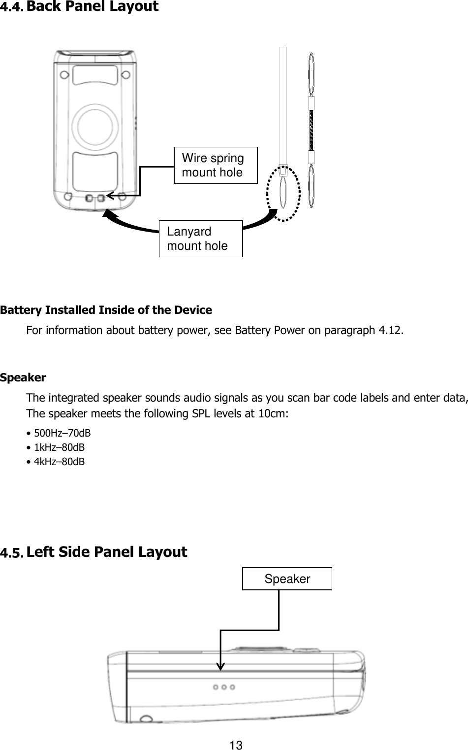                                                                    13   Back Panel Layout                             Battery Installed Inside of the Device For information about battery power, see Battery Power on paragraph 4.12.   Speaker The integrated speaker sounds audio signals as you scan bar code labels and enter data,   The speaker meets the following SPL levels at 10cm: • 500Hz–70dB • 1kHz–80dB • 4kHz–80dB       Left Side Panel Layout              Wire spring mount hole Lanyard mount hole Speaker 