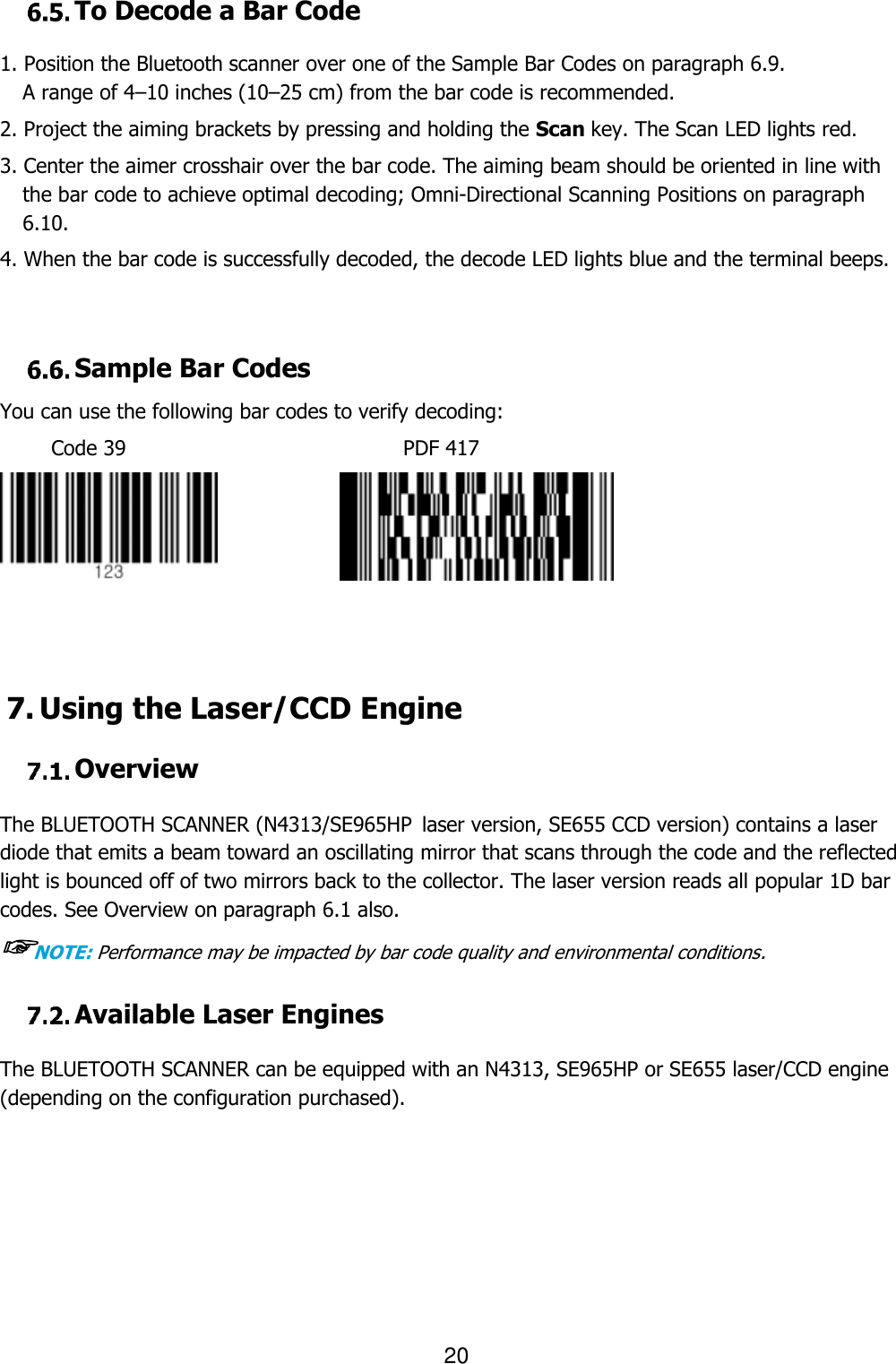                                                                    20   To Decode a Bar Code  1. Position the Bluetooth scanner over one of the Sample Bar Codes on paragraph 6.9. A range of 4–10 inches (10–25 cm) from the bar code is recommended.  2. Project the aiming brackets by pressing and holding the Scan key. The Scan LED lights red. 3. Center the aimer crosshair over the bar code. The aiming beam should be oriented in line with the bar code to achieve optimal decoding; Omni-Directional Scanning Positions on paragraph 6.10.  4. When the bar code is successfully decoded, the decode LED lights blue and the terminal beeps.    Sample Bar Codes You can use the following bar codes to verify decoding: Code 39                           PDF 417                 7. Using the Laser/CCD Engine   Overview  The BLUETOOTH SCANNER (N4313/SE965HP laser version, SE655 CCD version) contains a laser diode that emits a beam toward an oscillating mirror that scans through the code and the reflected light is bounced off of two mirrors back to the collector. The laser version reads all popular 1D bar codes. See Overview on paragraph 6.1 also. ☞NOTE: Performance may be impacted by bar code quality and environmental conditions.   Available Laser Engines  The BLUETOOTH SCANNER can be equipped with an N4313, SE965HP or SE655 laser/CCD engine (depending on the configuration purchased).         