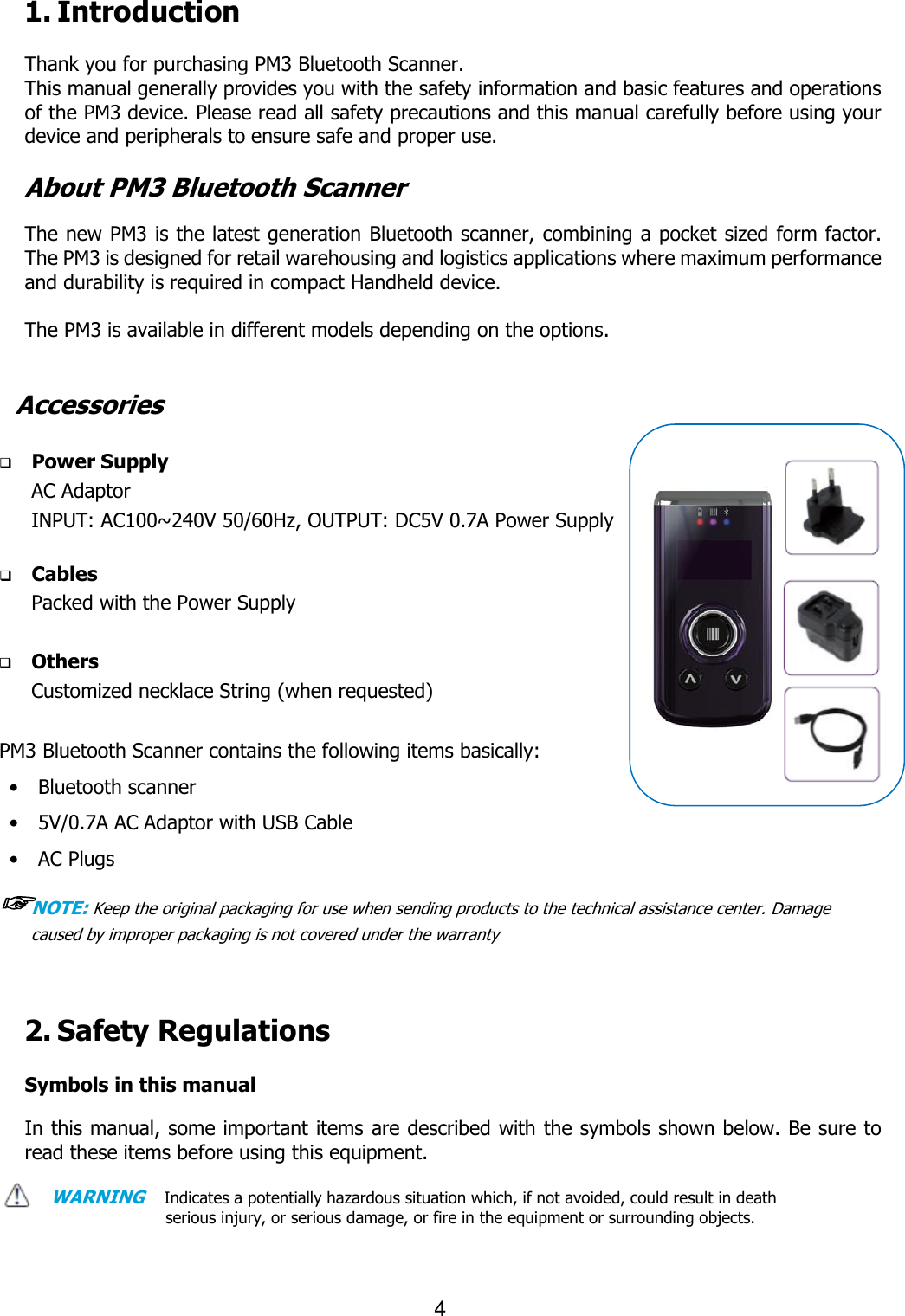                                                                    4  1. Introduction  Thank you for purchasing PM3 Bluetooth Scanner.   This manual generally provides you with the safety information and basic features and operations of the PM3 device. Please read all safety precautions and this manual carefully before using your device and peripherals to ensure safe and proper use.  About PM3 Bluetooth Scanner  The new PM3 is the latest generation Bluetooth scanner, combining a pocket sized form factor. The PM3 is designed for retail warehousing and logistics applications where maximum performance and durability is required in compact Handheld device.    The PM3 is available in different models depending on the options.     Accessories   Power Supply AC Adaptor INPUT: AC100~240V 50/60Hz, OUTPUT: DC5V 0.7A Power Supply     Cables Packed with the Power Supply   Others Customized necklace String (when requested)  PM3 Bluetooth Scanner contains the following items basically: •    Bluetooth scanner •    5V/0.7A AC Adaptor with USB Cable •    AC Plugs   ☞NOTE: Keep the original packaging for use when sending products to the technical assistance center. Damage caused by improper packaging is not covered under the warranty    2. Safety Regulations    Symbols in this manual  In this manual, some important items are described with the symbols shown below. Be sure to read these items before using this equipment.    WARNING   Indicates a potentially hazardous situation which, if not avoided, could result in death serious injury, or serious damage, or fire in the equipment or surrounding objects.    