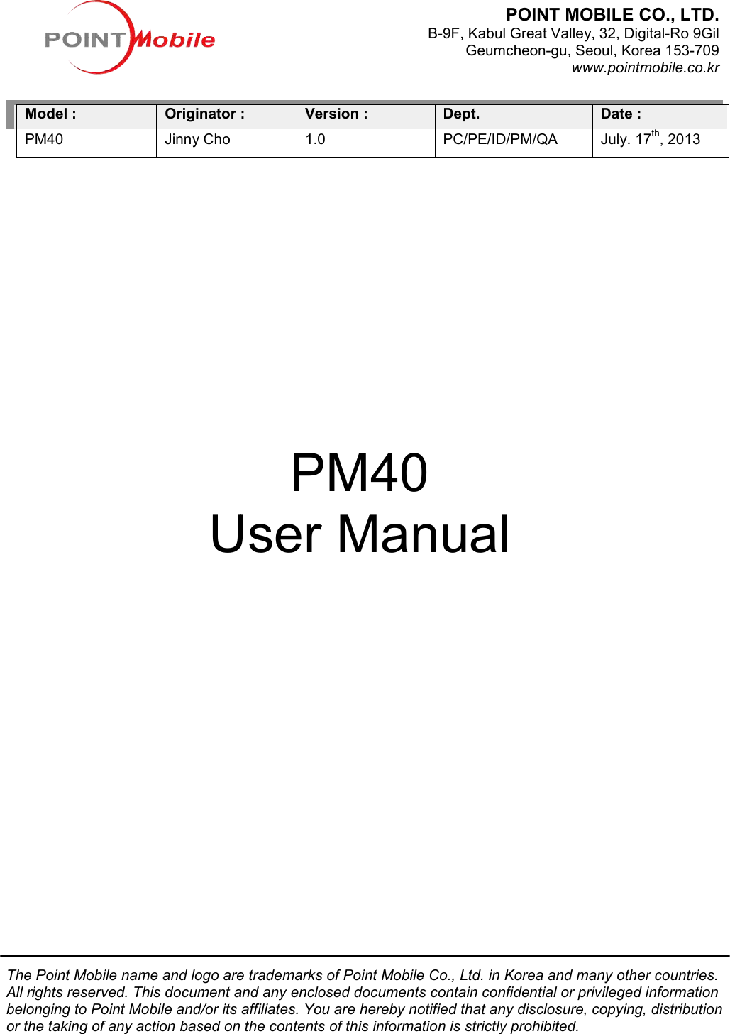The Point Mobile name and logo are trademarks of Point Mobile Co., Ltd. in Korea and many other countries. All rights reserved. This document and any enclosed documents contain confidential or privileged belonging to Point Mobile and/or its affiliates. You are hereby notified that any disclosure, copying, distribution or the taking of any action based on the contents of this information is strictly prohibited.                Model : PM40             Originator :Jinny Cho                                                                                                                                                                             User ManualThe Point Mobile name and logo are trademarks of Point Mobile Co., Ltd. in Korea and many other countries. All rights reserved. This document and any enclosed documents contain confidential or privileged belonging to Point Mobile and/or its affiliates. You are hereby notified that any disclosure, copying, distribution or the taking of any action based on the contents of this information is strictly prohibited.:  Version :   1.0 Dept. PC/PE/ID/PM/QA                                                                                                                              PM40 User Manual POINT MOBILE CO., LTD. B-9F, Kabul Great Valley, Geumcheon-gu, Seoul, Korea 153The Point Mobile name and logo are trademarks of Point Mobile Co., Ltd. in Korea and many other countries. All rights reserved. This document and any enclosed documents contain confidential or privileged information belonging to Point Mobile and/or its affiliates. You are hereby notified that any disclosure, copying, distribution or the taking of any action based on the contents of this information is strictly prohibited.  Date :   July. 17th, 2013                                                                                                                              POINT MOBILE CO., LTD.   9F, Kabul Great Valley, 32, Digital-Ro 9Gil gu, Seoul, Korea 153-709 www.pointmobile.co.kr 