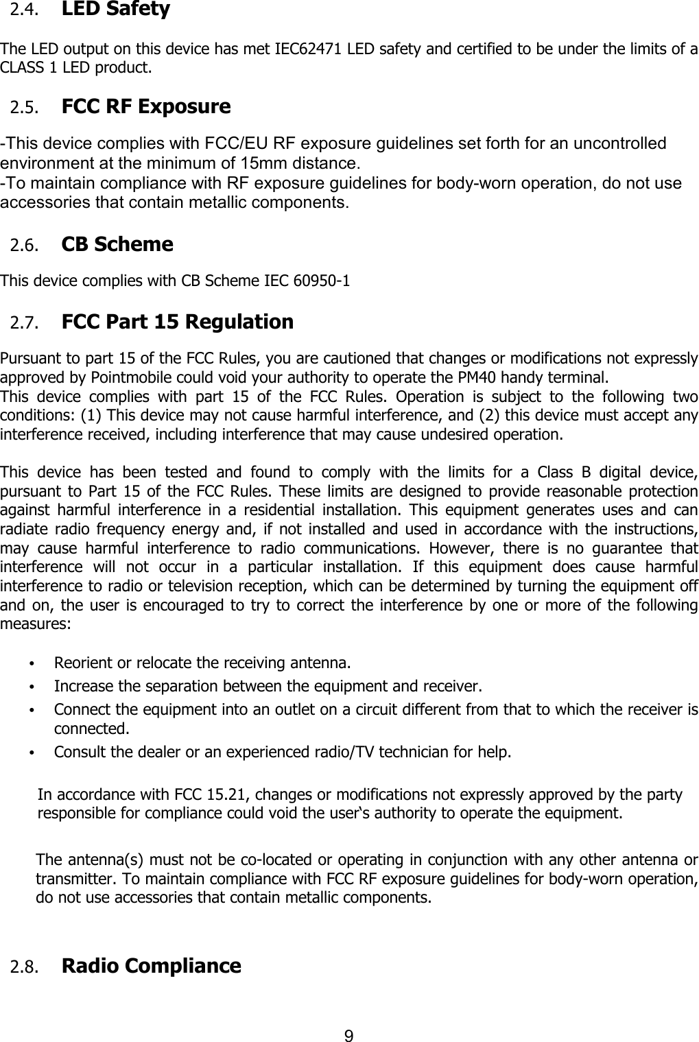 9  2.4. LED Safety    The LED output on this device has met IEC62471 LED safety and certified to be under the limits of a CLASS 1 LED product.    2.5. FCC RF Exposure    -This device complies with FCC/EU RF exposure guidelines set forth for an uncontrolled environment at the minimum of 15mm distance.   -To maintain compliance with RF exposure guidelines for body-worn operation, do not use accessories that contain metallic components.  2.6. CB Scheme    This device complies with CB Scheme IEC 60950-1                                                                                                                              2.7. FCC Part 15 Regulation  Pursuant to part 15 of the FCC Rules, you are cautioned that changes or modifications not expressly approved by Pointmobile could void your authority to operate the PM40 handy terminal.   This  device  complies  with  part  15  of  the  FCC  Rules.  Operation  is  subject  to  the  following  two conditions: (1) This device may not cause harmful interference, and (2) this device must accept any interference received, including interference that may cause undesired operation.  This  device  has  been  tested  and  found  to  comply  with  the  limits  for  a  Class  B  digital  device, pursuant to  Part  15  of  the FCC Rules. These limits are designed to  provide reasonable protection against  harmful  interference  in  a  residential  installation.  This  equipment  generates  uses  and  can radiate  radio  frequency energy  and,  if  not  installed  and used  in  accordance  with  the instructions, may  cause  harmful  interference  to  radio  communications.  However,  there  is  no  guarantee  that interference  will  not  occur  in  a  particular  installation.  If  this  equipment  does  cause  harmful interference to radio or television reception, which can be determined by turning the equipment off and on, the user is encouraged to try  to correct the interference by one or more of the following measures:  • Reorient or relocate the receiving antenna. • Increase the separation between the equipment and receiver. • Connect the equipment into an outlet on a circuit different from that to which the receiver is connected. • Consult the dealer or an experienced radio/TV technician for help.  In accordance with FCC 15.21, changes or modifications not expressly approved by the party responsible for compliance could void the user‘s authority to operate the equipment.  The antenna(s) must not be co-located or operating in conjunction with any other antenna or transmitter. To maintain compliance with FCC RF exposure guidelines for body-worn operation, do not use accessories that contain metallic components.     2.8. Radio Compliance      