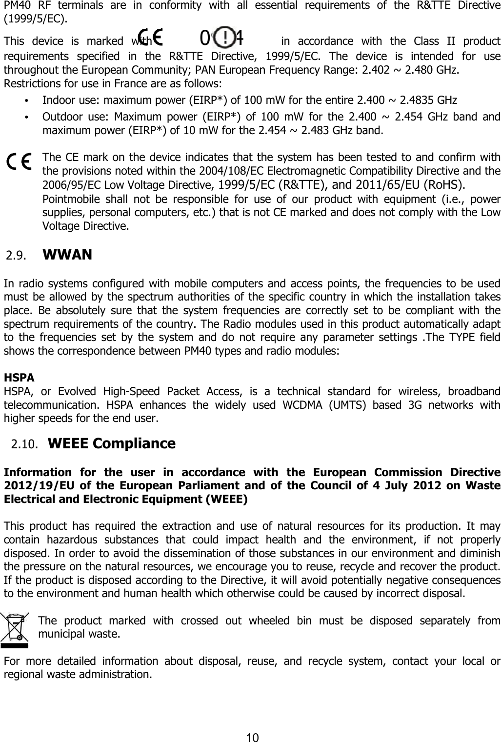  PM40  RF  terminals  are  in  conformity  with  all  essential  requirements  of  the  R&amp;TTE  Directive (1999/5/EC).   This  device  is  marked  with       requirements  specified  in  the  R&amp;TTE  Directive,  1999/5/EC.  The  device  is throughout the European Community; PAN European Frequency Range: 2.402 ~ 2.480 GHz.Restrictions for use in France are as follows:• Indoor use: maximum power (EIRP*) of 100 mW for the entire 2.400 ~ 2.4835 GHz • Outdoor  use:  Maximum  power  (EIRP*)  of  100  mW  for  the  2.400  ~  2.454  GHz  band  and maximum power (EIRP*) of 10 mW for the 2.454 ~ 2.483 GHz band.  The CE mark on the device indicates that the system has been tested to and confirm with the provisions noted within the 2004/108/EC Electromagnetic Compatibility Directive and the 2006/95/EC Low Voltage DirectivePointmobile  shall  not  be  responsible  for  use  of  our  product  with  equipment  (i.e.,  power supplies, personal computers, etc.) that is not CE marked and does not comply with the Low Voltage Directive.    2.9. WWAN    In radio systems configured with mobile cmust be allowed by the spectrum authorities of the specificplace.  Be  absolutely  sure  that  the  systemspectrum requirements of the country.to  the  frequencies  set  by  the  system  and  do  not shows the correspondence between  HSPA HSPA,  or  Evolved  High-Speed  Packet  Access,  is  a  ttelecommunication.  HSPA  enhanchigher speeds for the end user.  2.10. WEEE ComplianceInformation  for  the  user  in  accordance  with  the  European  Commission  Directive 2012/19/EU  of  the  European  Parliament  and  of  the  Council  of  4Electrical and Electronic Equipment (WEEE) This  product  has  required  the  extraction  and  use  of  natural  resources  for  its  production.  It  may contain  hazardous  substances  that  could  impact  health  and  the  environment,  if  not  properly disposed. In order to avoid the dissemination of those substances in our environment and diminish the pressure on the natural resources, we encourage you to reuse, recycle and recoverIf the product is disposed according to the Directive, it will to the environment and human health which otherwise could be caused by incorrect disposal The  product  marked  with  crossed  out  wheeled  bin  must  be  disposed  separately  from municipal waste.    For  more  detailed  information  about  disposal, regional waste administration.    10 RF  terminals  are  in  conformity  with  all  essential  requirements  of  the  R&amp;TTE  Directive           0984      in  accordance  with  the  Class  II  product requirements  specified  in  the  R&amp;TTE  Directive,  1999/5/EC.  The  device  is throughout the European Community; PAN European Frequency Range: 2.402 ~ 2.480 GHz.Restrictions for use in France are as follows: Indoor use: maximum power (EIRP*) of 100 mW for the entire 2.400 ~ 2.4835 GHz Outdoor  use:  Maximum  power  (EIRP*)  of  100  mW  for  the  2.400  ~  2.454  GHz  band  and maximum power (EIRP*) of 10 mW for the 2.454 ~ 2.483 GHz band. The CE mark on the device indicates that the system has been tested to and confirm with ithin the 2004/108/EC Electromagnetic Compatibility Directive and the 2006/95/EC Low Voltage Directive, 1999/5/EC (R&amp;TTE), and 2011/65/EU (RoHS)shall  not  be  responsible  for  use  of  our  product  with  equipment  (i.e.,  power puters, etc.) that is not CE marked and does not comply with the Low In radio systems configured with mobile computers and access points, the must be allowed by the spectrum authorities of the specific country in which the installation takes place.  Be  absolutely  sure  that  the  system  frequencies  are  correctly  set  to  be  compliant  with  tcountry. The Radio modules used in this product automatically the  system  and  do  not  require  any  parameter  settingsshows the correspondence between PM40 types and radio modules: Speed  Packet  Access,  is  a  technical  standard  for  wireless,enhances  the  widely  used  WCDMA  (UMTS)  based  3G  networks  with  WEEE Compliance  Information  for  the  user  in  accordance  with  the  European  Commission  Directive 12/19/EU  of  the  European  Parliament  and  of  the  Council  of  4 Electrical and Electronic Equipment (WEEE) This  product  has  required  the  extraction  and  use  of  natural  resources  for  its  production.  It  may contain  hazardous  substances  that  could  impact  health  and  the  environment,  if  not  properly osed. In order to avoid the dissemination of those substances in our environment and diminish the pressure on the natural resources, we encourage you to reuse, recycle and recoverIf the product is disposed according to the Directive, it will avoid potentially negative consequences to the environment and human health which otherwise could be caused by incorrect disposalThe  product  marked  with  crossed  out  wheeled  bin  must  be  disposed  separately  from mation  about  disposal,  reuse,  and  recycle  system,  contact  your  local  or  RF  terminals  are  in  conformity  with  all  essential  requirements  of  the  R&amp;TTE  Directive in  accordance  with  the  Class  II  product requirements  specified  in  the  R&amp;TTE  Directive,  1999/5/EC.  The  device  is  intended  for  use throughout the European Community; PAN European Frequency Range: 2.402 ~ 2.480 GHz. Indoor use: maximum power (EIRP*) of 100 mW for the entire 2.400 ~ 2.4835 GHz   Outdoor  use:  Maximum  power  (EIRP*)  of  100  mW  for  the  2.400  ~  2.454  GHz  band  and maximum power (EIRP*) of 10 mW for the 2.454 ~ 2.483 GHz band.   The CE mark on the device indicates that the system has been tested to and confirm with ithin the 2004/108/EC Electromagnetic Compatibility Directive and the 1999/5/EC (R&amp;TTE), and 2011/65/EU (RoHS). shall  not  be  responsible  for  use  of  our  product  with  equipment  (i.e.,  power puters, etc.) that is not CE marked and does not comply with the Low  frequencies to be used country in which the installation takes frequencies  are  correctly  set  to  be  compliant  with  the The Radio modules used in this product automatically adapt require  any  parameter  settings  .The  TYPE  field echnical  standard  for  wireless,  broadband based  3G  networks  with Information  for  the  user  in  accordance  with  the  European  Commission  Directive   July  2012  on  Waste This  product  has  required  the  extraction  and  use  of  natural  resources  for  its  production.  It  may contain  hazardous  substances  that  could  impact  health  and  the  environment,  if  not  properly osed. In order to avoid the dissemination of those substances in our environment and diminish the pressure on the natural resources, we encourage you to reuse, recycle and recover the product. avoid potentially negative consequences to the environment and human health which otherwise could be caused by incorrect disposal. The  product  marked  with  crossed  out  wheeled  bin  must  be  disposed  separately  from reuse,  and  recycle  system,  contact  your  local  or 