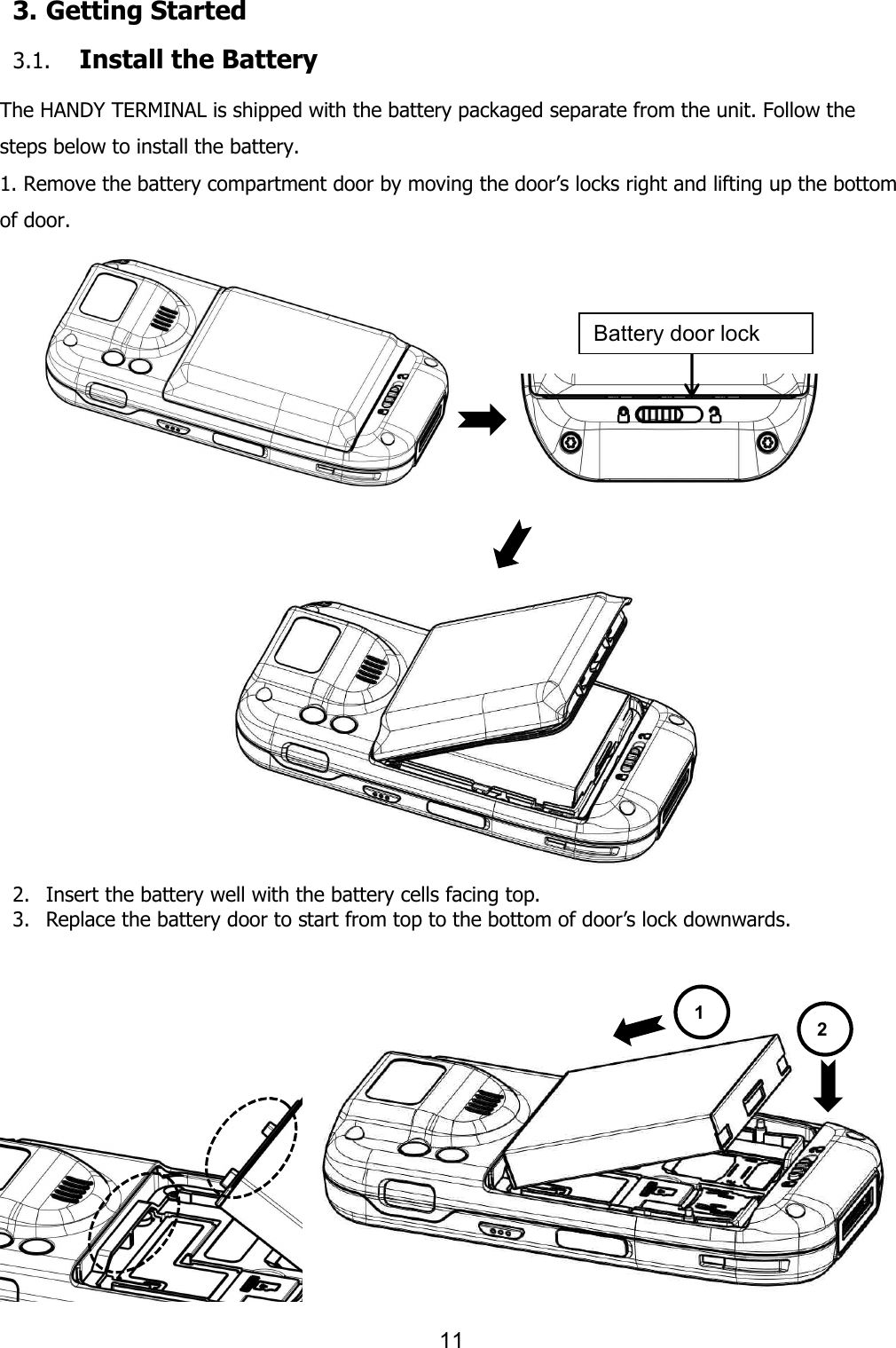 11  3. Getting Started  3.1. Install the Battery  The HANDY TERMINAL is shipped with the battery packaged separate from the unit. Follow the steps below to install the battery. 1. Remove the battery compartment door by moving the door’s locks right and lifting up the bottom of door.            2. Insert the battery well with the battery cells facing top. 3. Replace the battery door to start from top to the bottom of door’s lock downwards.       Battery door lock 1 2 