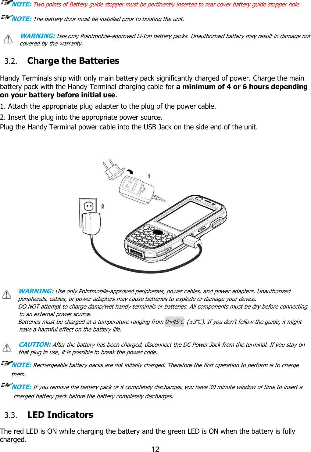 12   ☞NOTE: Two points of Battery guide stopper must be pertinently inserted to rear cover battery guide stopper hole       ☞NOTE: The battery door must be installed prior to booting the unit. WARNING: Use only Pointmobile-approved Li-Ion battery packs. Unauthorized battery may result in damage not covered by the warranty.  3.2. Charge the Batteries    Handy Terminals ship with only main battery pack significantly charged of power. Charge the main battery pack with the Handy Terminal charging cable for a minimum of 4 or 6 hours depending on your battery before initial use.  1. Attach the appropriate plug adapter to the plug of the power cable.  2. Insert the plug into the appropriate power source. Plug the Handy Terminal power cable into the USB Jack on the side end of the unit.                 WARNING: Use only Pointmobile-approved peripherals, power cables, and power adapters. Unauthorized peripherals, cables, or power adapters may cause batteries to explode or damage your device.   DO NOT attempt to charge damp/wet handy terminals or batteries. All components must be dry before connecting to an external power source.   Batteries must be charged at a temperature ranging from 0~45℃  (±3℃). If you don’t follow the guide, it might have a harmful effect on the battery life.  CAUTION: After the battery has been charged, disconnect the DC Power Jack from the terminal. If you stay on that plug in use, it is possible to break the power code. ☞NOTE: Rechargeable battery packs are not initially charged. Therefore the first operation to perform is to charge them.  ☞NOTE: If you remove the battery pack or it completely discharges, you have 30 minute window of time to insert a charged battery pack before the battery completely discharges.   3.3. LED Indicators  The red LED is ON while charging the battery and the green LED is ON when the battery is fully charged.   