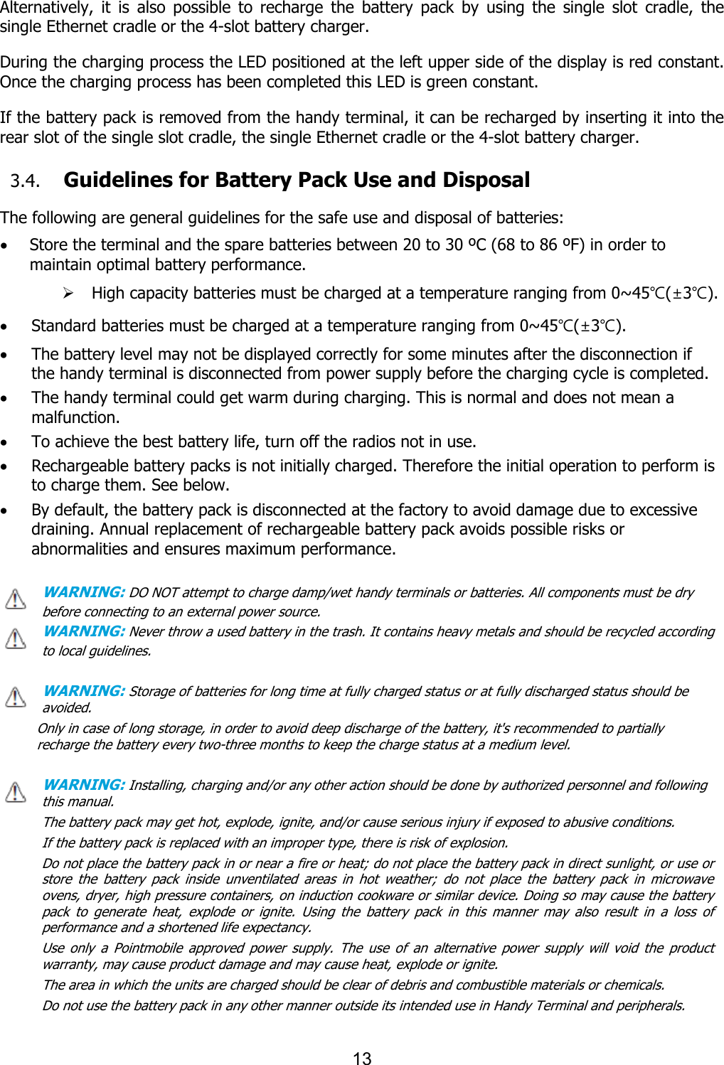 13   Alternatively,  it  is  also  possible  to  recharge  the  battery  pack  by  using  the  single  slot  cradle,  the single Ethernet cradle or the 4-slot battery charger.  During the charging process the LED positioned at the left upper side of the display is red constant. Once the charging process has been completed this LED is green constant.  If the battery pack is removed from the handy terminal, it can be recharged by inserting it into the rear slot of the single slot cradle, the single Ethernet cradle or the 4-slot battery charger.    3.4. Guidelines for Battery Pack Use and Disposal  The following are general guidelines for the safe use and disposal of batteries: · Store the terminal and the spare batteries between 20 to 30 ºC (68 to 86 ºF) in order to maintain optimal battery performance.   Ø High capacity batteries must be charged at a temperature ranging from 0~45℃(±3℃). · Standard batteries must be charged at a temperature ranging from 0~45℃(±3℃). · The battery level may not be displayed correctly for some minutes after the disconnection if the handy terminal is disconnected from power supply before the charging cycle is completed.   · The handy terminal could get warm during charging. This is normal and does not mean a malfunction. · To achieve the best battery life, turn off the radios not in use. · Rechargeable battery packs is not initially charged. Therefore the initial operation to perform is to charge them. See below. · By default, the battery pack is disconnected at the factory to avoid damage due to excessive draining. Annual replacement of rechargeable battery pack avoids possible risks or abnormalities and ensures maximum performance.  WARNING: DO NOT attempt to charge damp/wet handy terminals or batteries. All components must be dry before connecting to an external power source. WARNING: Never throw a used battery in the trash. It contains heavy metals and should be recycled according to local guidelines.  WARNING: Storage of batteries for long time at fully charged status or at fully discharged status should be avoided. Only in case of long storage, in order to avoid deep discharge of the battery, it&apos;s recommended to partially recharge the battery every two-three months to keep the charge status at a medium level.   WARNING: Installing, charging and/or any other action should be done by authorized personnel and following this manual. The battery pack may get hot, explode, ignite, and/or cause serious injury if exposed to abusive conditions. If the battery pack is replaced with an improper type, there is risk of explosion. Do not place the battery pack in or near a fire or heat; do not place the battery pack in direct sunlight, or use or store  the  battery  pack  inside  unventilated  areas  in  hot  weather;  do  not  place  the  battery  pack  in  microwave ovens, dryer, high pressure containers, on induction cookware or similar device. Doing so may cause the battery pack  to  generate  heat,  explode  or  ignite.  Using  the  battery  pack  in  this  manner  may  also  result  in  a  loss  of performance and a shortened life expectancy. Use  only  a  Pointmobile  approved  power  supply.  The  use  of  an  alternative  power  supply  will  void  the  product warranty, may cause product damage and may cause heat, explode or ignite. The area in which the units are charged should be clear of debris and combustible materials or chemicals. Do not use the battery pack in any other manner outside its intended use in Handy Terminal and peripherals.    