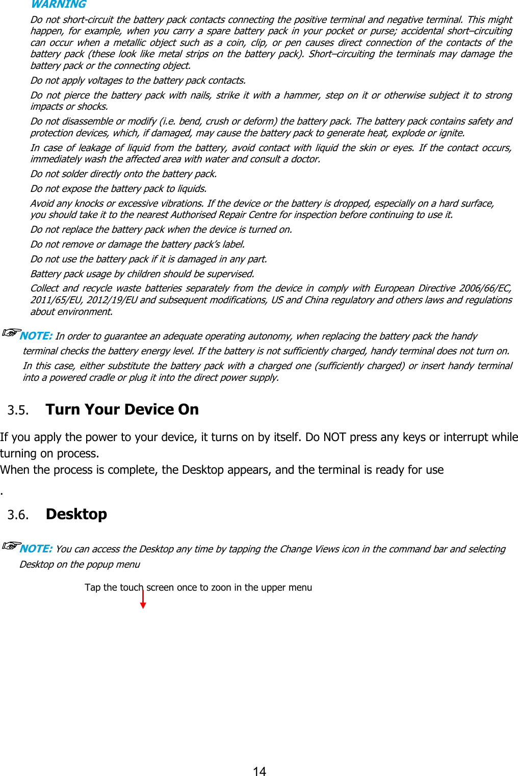 14  WARNING         Do not short-circuit the battery pack contacts connecting the positive terminal and negative terminal. This might happen, for  example, when you carry  a spare  battery  pack in  your pocket or purse; accidental  short–circuiting can  occur  when  a  metallic  object  such  as  a  coin,  clip,  or  pen  causes  direct  connection  of  the  contacts  of  the battery pack  (these look like  metal  strips on the  battery  pack).  Short–circuiting the  terminals may damage the battery pack or the connecting object. Do not apply voltages to the battery pack contacts. Do  not pierce  the battery  pack  with nails,  strike it with a  hammer, step on  it or otherwise subject it  to  strong impacts or shocks. Do not disassemble or modify (i.e. bend, crush or deform) the battery pack. The battery pack contains safety and protection devices, which, if damaged, may cause the battery pack to generate heat, explode or ignite. In case of  leakage of  liquid  from  the battery,  avoid  contact  with liquid  the skin or eyes.  If  the contact  occurs, immediately wash the affected area with water and consult a doctor. Do not solder directly onto the battery pack. Do not expose the battery pack to liquids. Avoid any knocks or excessive vibrations. If the device or the battery is dropped, especially on a hard surface, you should take it to the nearest Authorised Repair Centre for inspection before continuing to use it. Do not replace the battery pack when the device is turned on. Do not remove or damage the battery pack’s label. Do not use the battery pack if it is damaged in any part. Battery pack usage by children should be supervised. Collect  and  recycle  waste  batteries  separately  from  the  device in  comply  with  European  Directive  2006/66/EC, 2011/65/EU, 2012/19/EU and subsequent modifications, US and China regulatory and others laws and regulations about environment.   ☞NOTE: In order to guarantee an adequate operating autonomy, when replacing the battery pack the handy terminal checks the battery energy level. If the battery is not sufficiently charged, handy terminal does not turn on. In this case, either substitute the battery pack with a charged one (sufficiently charged) or insert handy terminal into a powered cradle or plug it into the direct power supply.  3.5. Turn Your Device On    If you apply the power to your device, it turns on by itself. Do NOT press any keys or interrupt while turning on process.   When the process is complete, the Desktop appears, and the terminal is ready for use . 3.6. Desktop  ☞NOTE: You can access the Desktop any time by tapping the Change Views icon in the command bar and selecting Desktop on the popup menu    Tap the touch screen once to zoon in the upper menu      