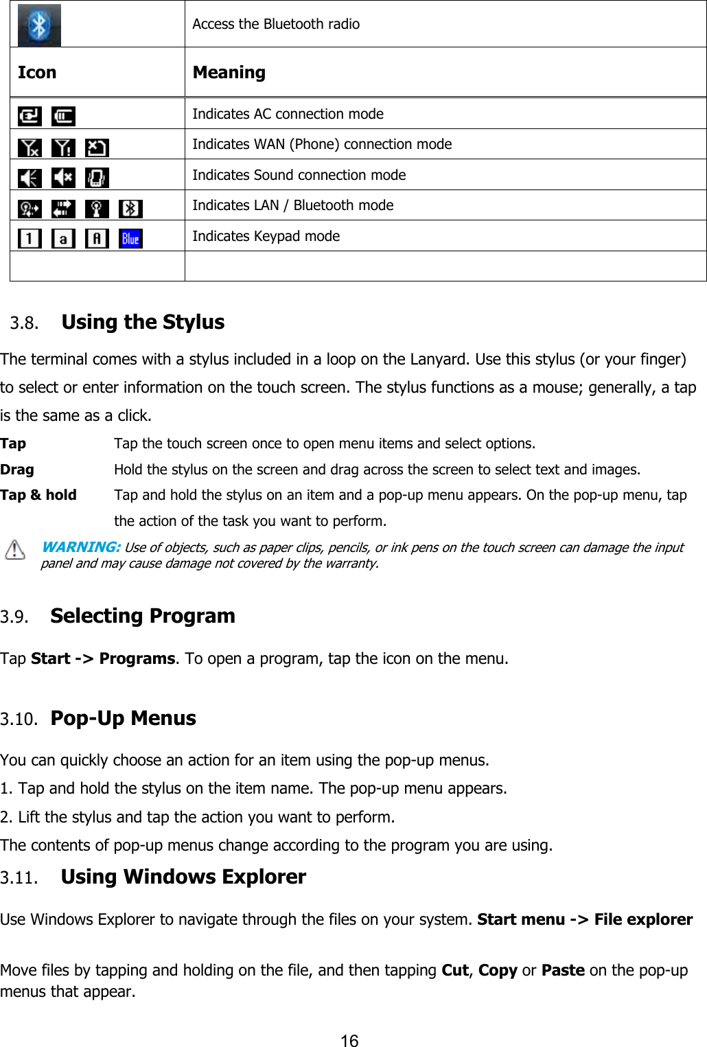 16   Access the Bluetooth radio Icon Meaning    Indicates AC connection mode        Indicates WAN (Phone) connection mode        Indicates Sound connection mode            Indicates LAN / Bluetooth mode        Indicates Keypad mode     3.8. Using the Stylus  The terminal comes with a stylus included in a loop on the Lanyard. Use this stylus (or your finger) to select or enter information on the touch screen. The stylus functions as a mouse; generally, a tap is the same as a click. Tap      Tap the touch screen once to open menu items and select options. Drag      Hold the stylus on the screen and drag across the screen to select text and images. Tap &amp; hold    Tap and hold the stylus on an item and a pop-up menu appears. On the pop-up menu, tap the action of the task you want to perform. WARNING: Use of objects, such as paper clips, pencils, or ink pens on the touch screen can damage the input panel and may cause damage not covered by the warranty.   3.9. Selecting Program  Tap Start -&gt; Programs. To open a program, tap the icon on the menu.  3.10.   Pop-Up Menus  You can quickly choose an action for an item using the pop-up menus. 1. Tap and hold the stylus on the item name. The pop-up menu appears. 2. Lift the stylus and tap the action you want to perform. The contents of pop-up menus change according to the program you are using. 3.11. Using Windows Explorer  Use Windows Explorer to navigate through the files on your system. Start menu -&gt; File explorer  Move files by tapping and holding on the file, and then tapping Cut, Copy or Paste on the pop-up menus that appear.  