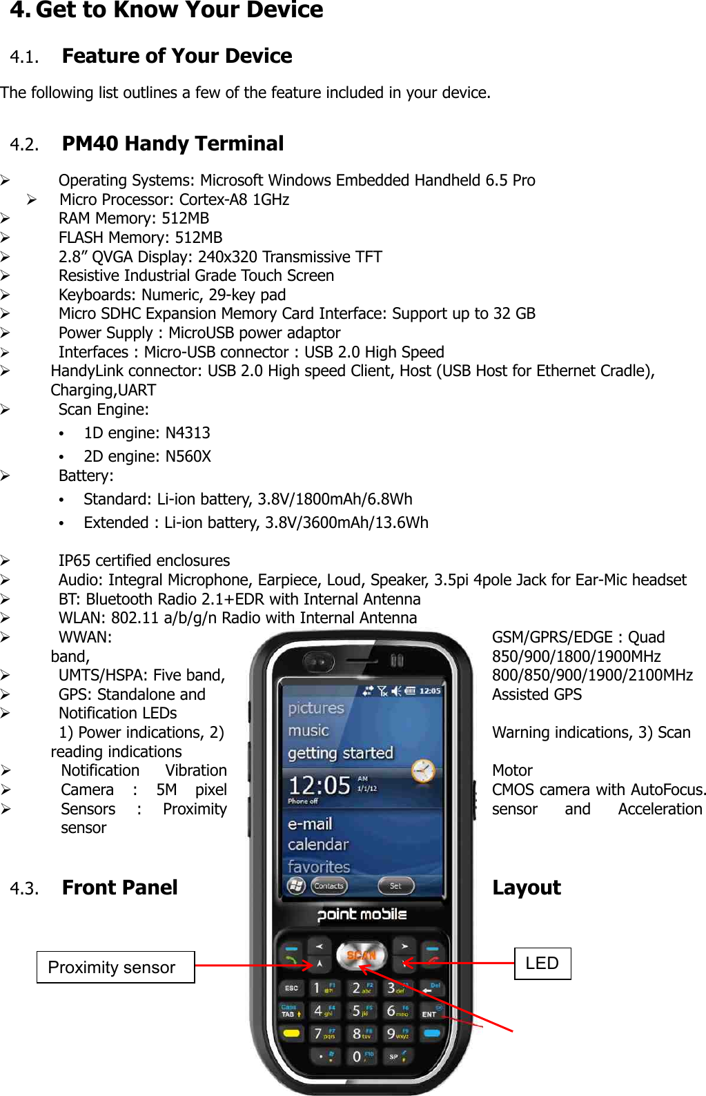 17  4. Get to Know Your Device  4.1. Feature of Your Device  The following list outlines a few of the feature included in your device.    4.2. PM40 Handy Terminal  Ø   Operating Systems: Microsoft Windows Embedded Handheld 6.5 Pro Ø   Micro Processor: Cortex-A8 1GHz Ø   RAM Memory: 512MB     Ø   FLASH Memory: 512MB   Ø   2.8” QVGA Display: 240x320 Transmissive TFT Ø   Resistive Industrial Grade Touch Screen Ø   Keyboards: Numeric, 29-key pad Ø   Micro SDHC Expansion Memory Card Interface: Support up to 32 GB Ø   Power Supply : MicroUSB power adaptor Ø   Interfaces : Micro-USB connector : USB 2.0 High Speed Ø HandyLink connector: USB 2.0 High speed Client, Host (USB Host for Ethernet Cradle),   Charging,UART Ø   Scan Engine: • 1D engine: N4313 • 2D engine: N560X Ø   Battery: • Standard: Li-ion battery, 3.8V/1800mAh/6.8Wh • Extended : Li-ion battery, 3.8V/3600mAh/13.6Wh  Ø   IP65 certified enclosures Ø   Audio: Integral Microphone, Earpiece, Loud, Speaker, 3.5pi 4pole Jack for Ear-Mic headset Ø   BT: Bluetooth Radio 2.1+EDR with Internal Antenna Ø   WLAN: 802.11 a/b/g/n Radio with Internal Antenna     Ø   WWAN:  GSM/GPRS/EDGE : Quad band,  850/900/1800/1900MHz Ø   UMTS/HSPA: Five band,  800/850/900/1900/2100MHz Ø   GPS: Standalone and  Assisted GPS Ø   Notification LEDs 1) Power indications, 2)  Warning indications, 3) Scan reading indications Ø Notification  Vibration  Motor Ø Camera  :  5M  pixel  CMOS camera with AutoFocus. Ø Sensors  :  Proximity  sensor  and  Acceleration sensor   4.3. Front Panel  Layout       Proximity sensor LED 