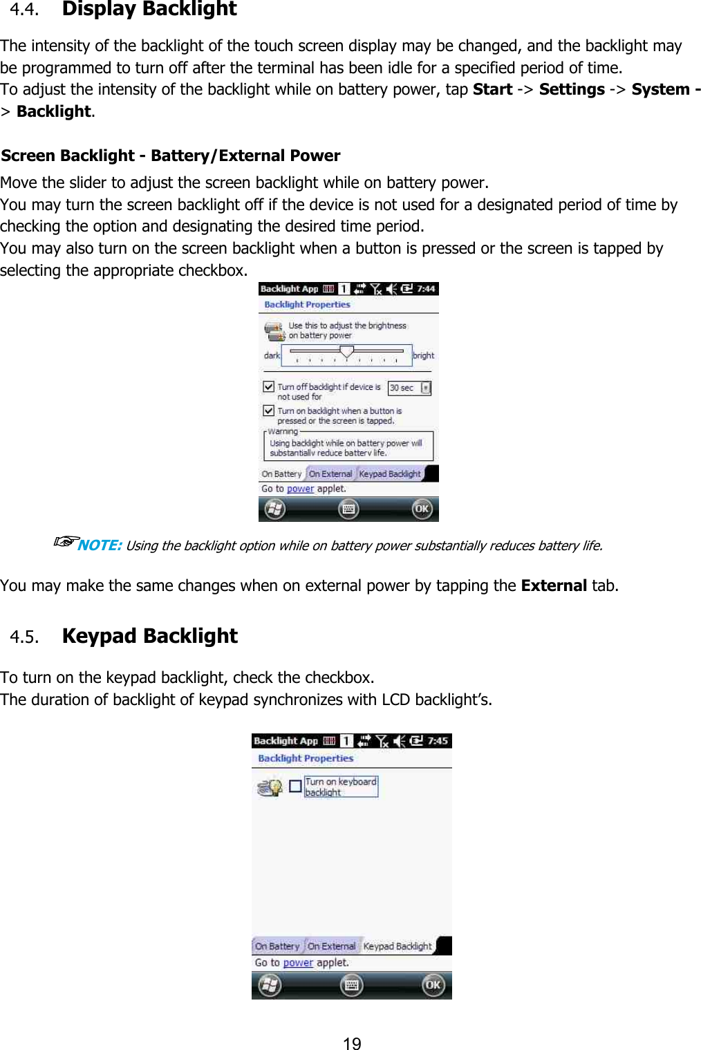 19  4.4. Display Backlight  The intensity of the backlight of the touch screen display may be changed, and the backlight may be programmed to turn off after the terminal has been idle for a specified period of time. To adjust the intensity of the backlight while on battery power, tap Start -&gt; Settings -&gt; System -&gt; Backlight.  Screen Backlight - Battery/External Power  Move the slider to adjust the screen backlight while on battery power.  You may turn the screen backlight off if the device is not used for a designated period of time by checking the option and designating the desired time period. You may also turn on the screen backlight when a button is pressed or the screen is tapped by selecting the appropriate checkbox.    ☞NOTE: Using the backlight option while on battery power substantially reduces battery life.  You may make the same changes when on external power by tapping the External tab.   4.5. Keypad Backlight  To turn on the keypad backlight, check the checkbox. The duration of backlight of keypad synchronizes with LCD backlight’s.    