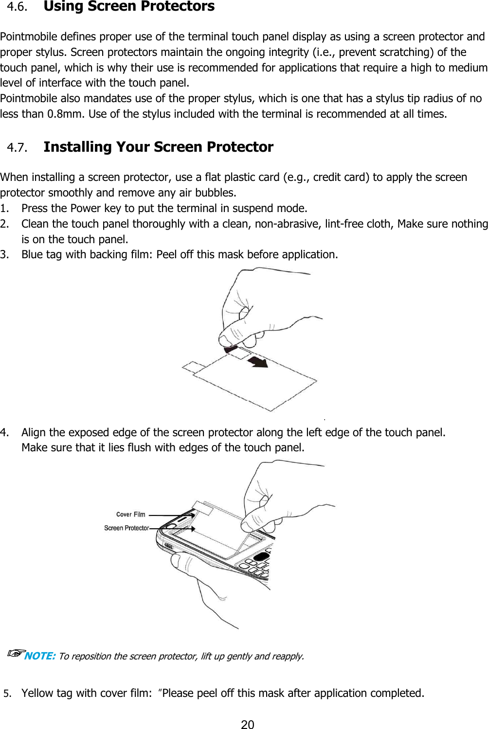   4.6. Using Screen Protectors Pointmobile defines proper use of the terminal touch panel display as using a screen protector and proper stylus. Screen protectors maintain the ongoing integrity (i.e., prevent scratching) of the touch panel, which is why their use is recommended for applications thlevel of interface with the touch panel. Pointmobile also mandates use of the proper stylus, which is one that has a stylus tip radius of no less than 0.8mm. Use of the stylus included with the terminal is recommended at all ti 4.7. Installing Your Screen Protector When installing a screen protector, use a flat plastic card (e.g., credit card) to apply the screen protector smoothly and remove any air bubbles. 1. Press the Power key to put the terminal in suspend mode. 2. Clean the touch panel thoroughly with a clean, nonis on the touch panel.   3. Blue tag with backing film: Peel off this mask before application. 4. Align the exposed edge of the screen protector along the left edge of the touch panel. Make sure that it lies flush with edges of the touch panel.              ☞NOTE: To reposition the screen protector, lift up gently and reapply. 5. Yellow tag with cover film:  “20 Using Screen Protectors defines proper use of the terminal touch panel display as using a screen protector and proper stylus. Screen protectors maintain the ongoing integrity (i.e., prevent scratching) of the touch panel, which is why their use is recommended for applications that require a high to medium level of interface with the touch panel.   also mandates use of the proper stylus, which is one that has a stylus tip radius of no se of the stylus included with the terminal is recommended at all tiInstalling Your Screen Protector When installing a screen protector, use a flat plastic card (e.g., credit card) to apply the screen protector smoothly and remove any air bubbles.   Press the Power key to put the terminal in suspend mode.   Clean the touch panel thoroughly with a clean, non-abrasive, lint-free cloth, Make sure nothing Blue tag with backing film: Peel off this mask before application.    Align the exposed edge of the screen protector along the left edge of the touch panel. Make sure that it lies flush with edges of the touch panel.   To reposition the screen protector, lift up gently and reapply. “Please peel off this mask after application completed.defines proper use of the terminal touch panel display as using a screen protector and proper stylus. Screen protectors maintain the ongoing integrity (i.e., prevent scratching) of the at require a high to medium also mandates use of the proper stylus, which is one that has a stylus tip radius of no se of the stylus included with the terminal is recommended at all times. When installing a screen protector, use a flat plastic card (e.g., credit card) to apply the screen free cloth, Make sure nothing Align the exposed edge of the screen protector along the left edge of the touch panel.   Please peel off this mask after application completed. 