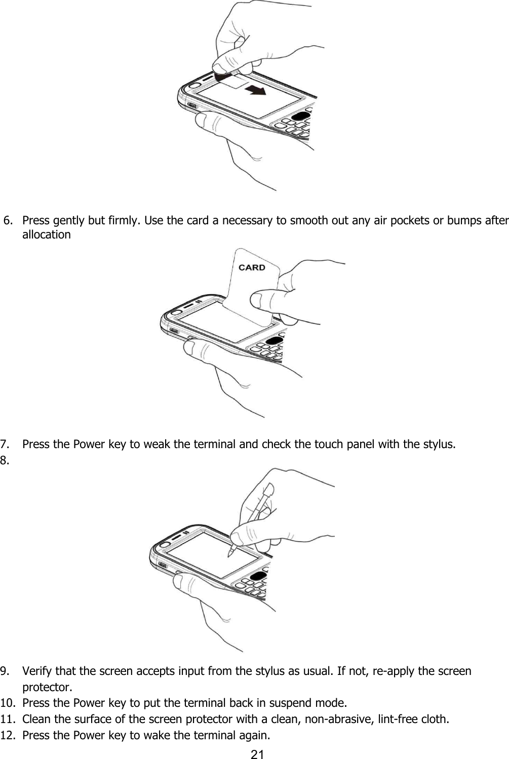 21                                 6. Press gently but firmly. Use the card a necessary to smooth out any air pockets or bumps after allocation                7. Press the Power key to weak the terminal and check the touch panel with the stylus.   8.              9. Verify that the screen accepts input from the stylus as usual. If not, re-apply the screen protector.   10. Press the Power key to put the terminal back in suspend mode.   11. Clean the surface of the screen protector with a clean, non-abrasive, lint-free cloth.   12. Press the Power key to wake the terminal again. 