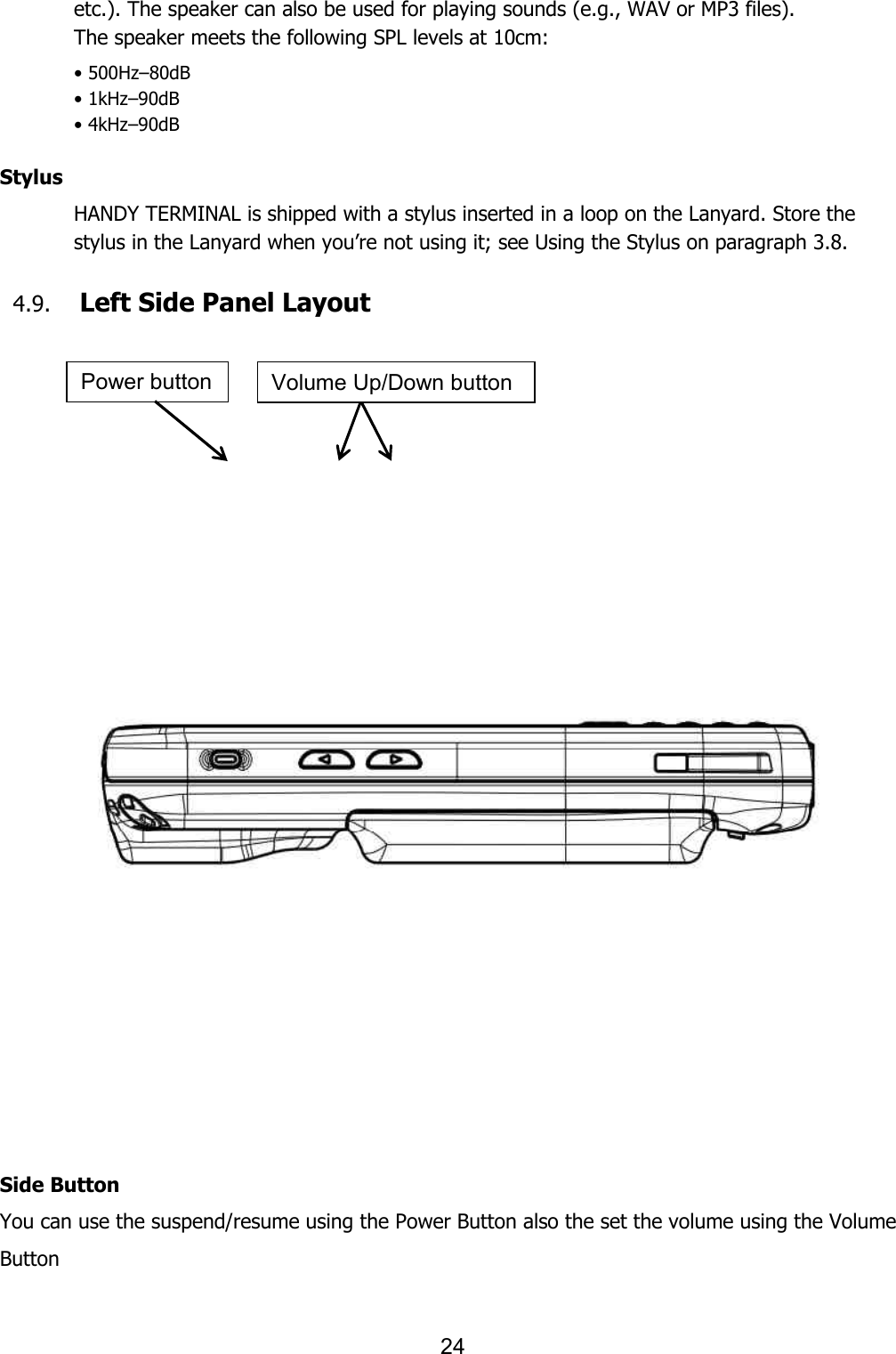 24  etc.). The speaker can also be used for playing sounds (e.g., WAV or MP3 files). The speaker meets the following SPL levels at 10cm: • 500Hz–80dB • 1kHz–90dB • 4kHz–90dB  Stylus HANDY TERMINAL is shipped with a stylus inserted in a loop on the Lanyard. Store the stylus in the Lanyard when you’re not using it; see Using the Stylus on paragraph 3.8.  4.9. Left Side Panel Layout       Side Button You can use the suspend/resume using the Power Button also the set the volume using the Volume Button  Power button Volume Up/Down button 