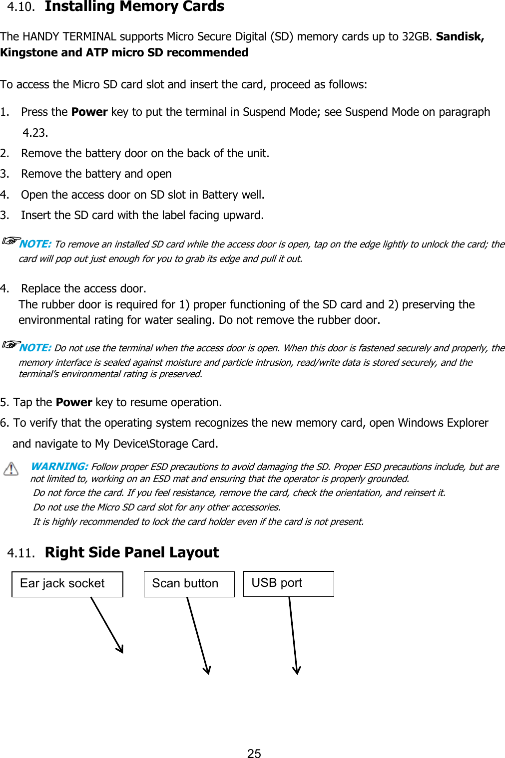 25  4.10. Installing Memory Cards  The HANDY TERMINAL supports Micro Secure Digital (SD) memory cards up to 32GB. Sandisk, Kingstone and ATP micro SD recommended  To access the Micro SD card slot and insert the card, proceed as follows:  1.    Press the Power key to put the terminal in Suspend Mode; see Suspend Mode on paragraph 4.23. 2.    Remove the battery door on the back of the unit. 3.    Remove the battery and open   4.    Open the access door on SD slot in Battery well. 3.    Insert the SD card with the label facing upward. ☞NOTE: To remove an installed SD card while the access door is open, tap on the edge lightly to unlock the card; the card will pop out just enough for you to grab its edge and pull it out.   4.    Replace the access door. The rubber door is required for 1) proper functioning of the SD card and 2) preserving the environmental rating for water sealing. Do not remove the rubber door.  ☞NOTE: Do not use the terminal when the access door is open. When this door is fastened securely and properly, the memory interface is sealed against moisture and particle intrusion, read/write data is stored securely, and the terminal’s environmental rating is preserved.   5. Tap the Power key to resume operation. 6. To verify that the operating system recognizes the new memory card, open Windows Explorer and navigate to My Device\Storage Card. WARNING: Follow proper ESD precautions to avoid damaging the SD. Proper ESD precautions include, but are     not limited to, working on an ESD mat and ensuring that the operator is properly grounded. Do not force the card. If you feel resistance, remove the card, check the orientation, and reinsert it. Do not use the Micro SD card slot for any other accessories. It is highly recommended to lock the card holder even if the card is not present.  4.11. Right Side Panel Layout      Ear jack socket Scan button USB port 