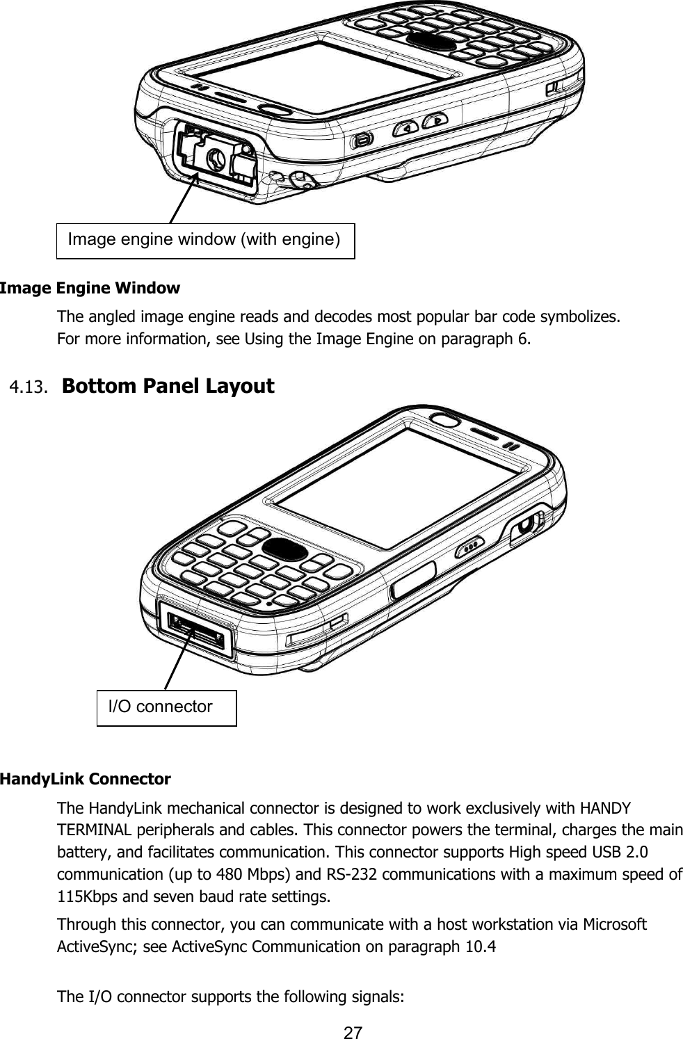 27      Image Engine Window The angled image engine reads and decodes most popular bar code symbolizes.   For more information, see Using the Image Engine on paragraph 6.    4.13. Bottom Panel Layout        HandyLink Connector The HandyLink mechanical connector is designed to work exclusively with HANDY TERMINAL peripherals and cables. This connector powers the terminal, charges the main battery, and facilitates communication. This connector supports High speed USB 2.0 communication (up to 480 Mbps) and RS-232 communications with a maximum speed of 115Kbps and seven baud rate settings.  Through this connector, you can communicate with a host workstation via Microsoft ActiveSync; see ActiveSync Communication on paragraph 10.4   The I/O connector supports the following signals: Image engine window (with engine) I/O connector 