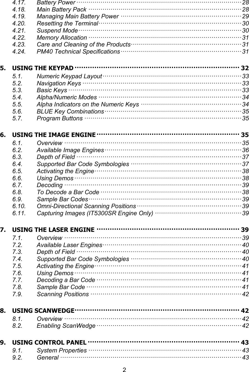 2  4.17. Battery Power ·················································································· 28 4.18. Main Battery Pack ············································································ 28 4.19. Managing Main Battery Power ···························································· 29 4.20. Resetting the Terminal······································································· 30 4.21. Suspend Mode ················································································· 30 4.22. Memory Allocation ············································································ 31 4.23. Care and Cleaning of the Products······················································· 31 4.24. PM40 Technical Specifications ···························································· 31 5. USING THE KEYPAD ··········································································· 32 5.1. Numeric Keypad Layout ····································································· 33 5.2. Navigation Keys ··············································································· 33 5.3. Basic Keys ······················································································ 33 5.4. Alpha/Numeric Modes ······································································· 34 5.5. Alpha Indicators on the Numeric Keys ·················································· 34 5.6. BLUE Key Combinations ···································································· 35 5.7. Program Buttons ·············································································· 35 6. USING THE IMAGE ENGINE ································································· 35 6.1. Overview ························································································ 35 6.2. Available Image Engines ···································································· 36 6.3. Depth of Field ·················································································· 37 6.4. Supported Bar Code Symbologies ······················································· 37 6.5. Activating the Engine········································································· 38 6.6. Using Demos ··················································································· 38 6.7. Decoding ························································································ 39 6.8. To Decode a Bar Code ······································································ 38 6.9. Sample Bar Codes ············································································ 39 6.10. Omni-Directional Scanning Positions ···················································· 39 6.11. Capturing Images (IT5300SR Engine Only) ··········································· 39 7. USING THE LASER ENGINE ································································· 39 7.1. Overview ························································································ 39 7.2. Available Laser Engines····································································· 40 7.3. Depth of Field ·················································································· 40 7.4. Supported Bar Code Symbologies ······················································· 40 7.5. Activating the Engine········································································· 41 7.6. Using Demos ··················································································· 41 7.7. Decoding a Bar Code ········································································ 41 7.8. Sample Bar Code ············································································· 41 7.9. Scanning Positions ··········································································· 42 8. USING SCANWEDGE ··········································································· 42 8.1. Overview ························································································ 42 8.2. Enabling ScanWedge ········································································ 42 9. USING CONTROL PANEL ····································································· 43 9.1. System Properties ············································································ 43 9.2. General ·························································································· 43 