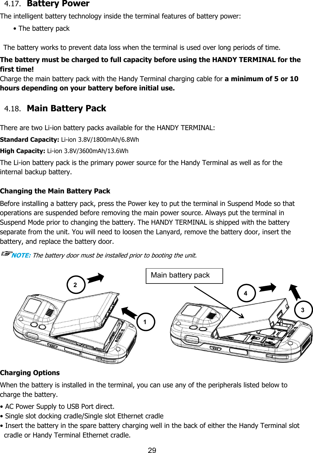  4.17. Battery Power    The intelligent battery technology inside the terminal features of battery power:• The battery pack    The battery works to prevent data loss when the terminal is used over long periods of time.The battery must be charged to full capacity before using the HANDY TERMINAL for the first time! Charge the main battery pack with the Handy Terminal charging cable for hours depending on your battery before initial use. 4.18. Main Battery Pack  There are two Li-ion battery packs available for the HANDY TERMINAL:Standard Capacity: Li-ion 3.8V/1800High Capacity: Li-ion 3.8V/3600mAh/The Li-ion battery pack is the primary power source for the Handy Terminal as well as for the internal backup battery.  Changing the Main Battery PackBefore installing a battery pack, press the Power key to put the terminal in Suspend Mode so that operations are suspended before removing the main power source. Always put the terminal inSuspend Mode prior to changing the battery. The HANDY TERMINAL is shipped with the battery separate from the unit. You will need to loosen the battery, and replace the battery door. ☞NOTE: The battery door must be installed prior to booting the unit. Charging Options When the battery is installed in the terminal, you can use any of the peripherals listed below to charge the battery.  • AC Power Supply to USB Port direct.• Single slot docking cradle/Single slot • Insert the battery in the spare battery charging well in the back of either the Handy Terminal cradle or Handy Terminal Ethernet cradle.2 29  The intelligent battery technology inside the terminal features of battery power:to prevent data loss when the terminal is used over long periods of time.must be charged to full capacity before using the HANDY TERMINAL for the Charge the main battery pack with the Handy Terminal charging cable for a minimum of hours depending on your battery before initial use. Main Battery Pack   ion battery packs available for the HANDY TERMINAL: 1800mAh/6.8Wh mAh/13.6Wh ion battery pack is the primary power source for the Handy Terminal as well as for the Changing the Main Battery Pack Before installing a battery pack, press the Power key to put the terminal in Suspend Mode so that operations are suspended before removing the main power source. Always put the terminal inSuspend Mode prior to changing the battery. The HANDY TERMINAL is shipped with the battery separate from the unit. You will need to loosen the Lanyard, remove the battery door, insert the battery, and replace the battery door.   must be installed prior to booting the unit.       When the battery is installed in the terminal, you can use any of the peripherals listed below to direct. Single slot Ethernet cradle nsert the battery in the spare battery charging well in the back of either the Handy Terminal cradle or Handy Terminal Ethernet cradle. 1 Main battery pack The intelligent battery technology inside the terminal features of battery power: to prevent data loss when the terminal is used over long periods of time. must be charged to full capacity before using the HANDY TERMINAL for the a minimum of 5 or 10 ion battery pack is the primary power source for the Handy Terminal as well as for the Before installing a battery pack, press the Power key to put the terminal in Suspend Mode so that operations are suspended before removing the main power source. Always put the terminal in Suspend Mode prior to changing the battery. The HANDY TERMINAL is shipped with the battery , remove the battery door, insert the When the battery is installed in the terminal, you can use any of the peripherals listed below to nsert the battery in the spare battery charging well in the back of either the Handy Terminal slot 3 4 