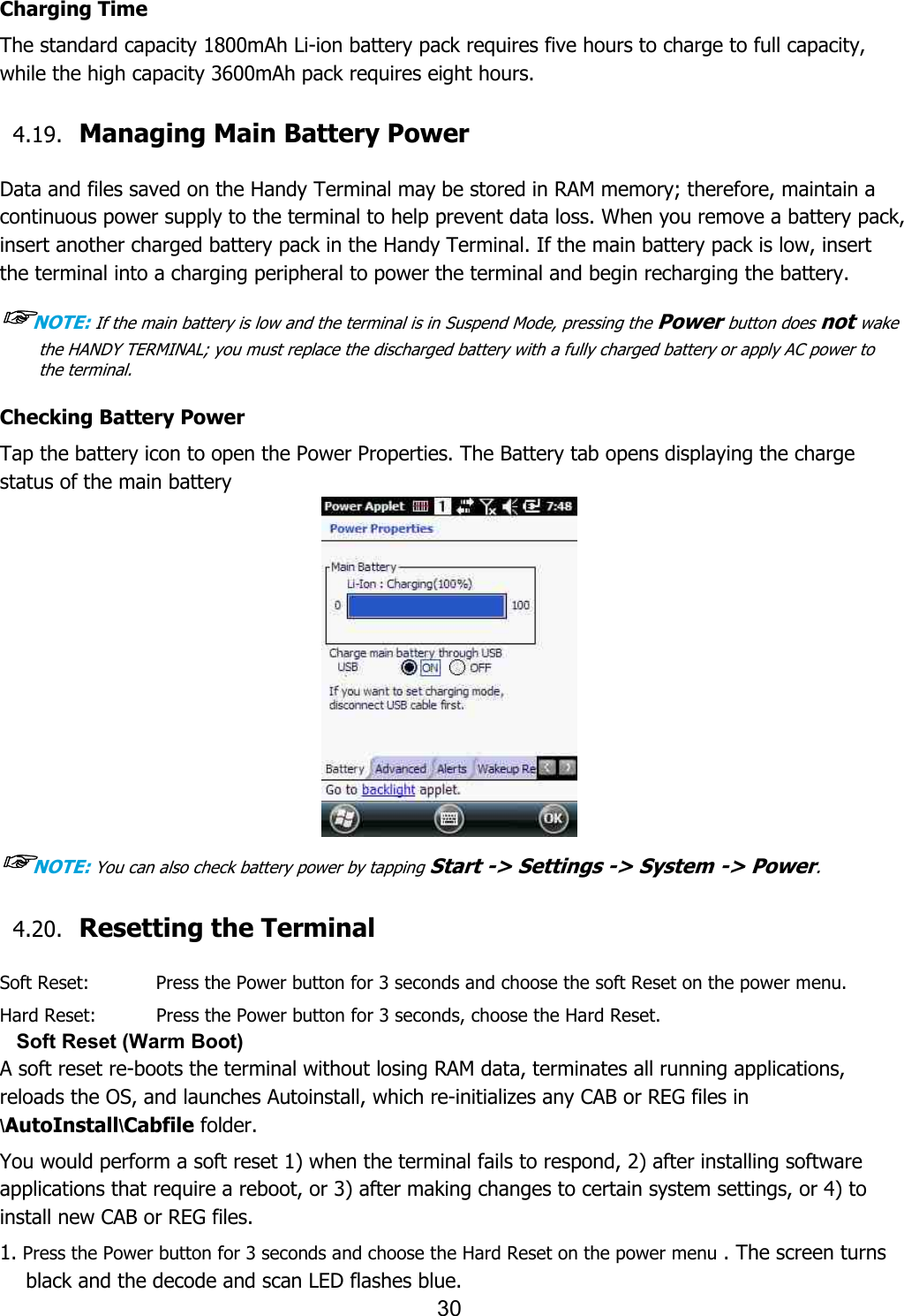 30   Charging Time The standard capacity 1800mAh Li-ion battery pack requires five hours to charge to full capacity, while the high capacity 3600mAh pack requires eight hours.  4.19. Managing Main Battery Power    Data and files saved on the Handy Terminal may be stored in RAM memory; therefore, maintain a continuous power supply to the terminal to help prevent data loss. When you remove a battery pack, insert another charged battery pack in the Handy Terminal. If the main battery pack is low, insert the terminal into a charging peripheral to power the terminal and begin recharging the battery.  ☞NOTE: If the main battery is low and the terminal is in Suspend Mode, pressing the Power button does not wake the HANDY TERMINAL; you must replace the discharged battery with a fully charged battery or apply AC power to the terminal.  Checking Battery Power Tap the battery icon to open the Power Properties. The Battery tab opens displaying the charge status of the main battery    ☞NOTE: You can also check battery power by tapping Start -&gt; Settings -&gt; System -&gt; Power.  4.20. Resetting the Terminal    Soft Reset:      Press the Power button for 3 seconds and choose the soft Reset on the power menu. Hard Reset:      Press the Power button for 3 seconds, choose the Hard Reset.   Soft Reset (Warm Boot) A soft reset re-boots the terminal without losing RAM data, terminates all running applications, reloads the OS, and launches Autoinstall, which re-initializes any CAB or REG files in \AutoInstall\Cabfile folder.  You would perform a soft reset 1) when the terminal fails to respond, 2) after installing software applications that require a reboot, or 3) after making changes to certain system settings, or 4) to install new CAB or REG files.  1. Press the Power button for 3 seconds and choose the Hard Reset on the power menu . The screen turns black and the decode and scan LED flashes blue. 