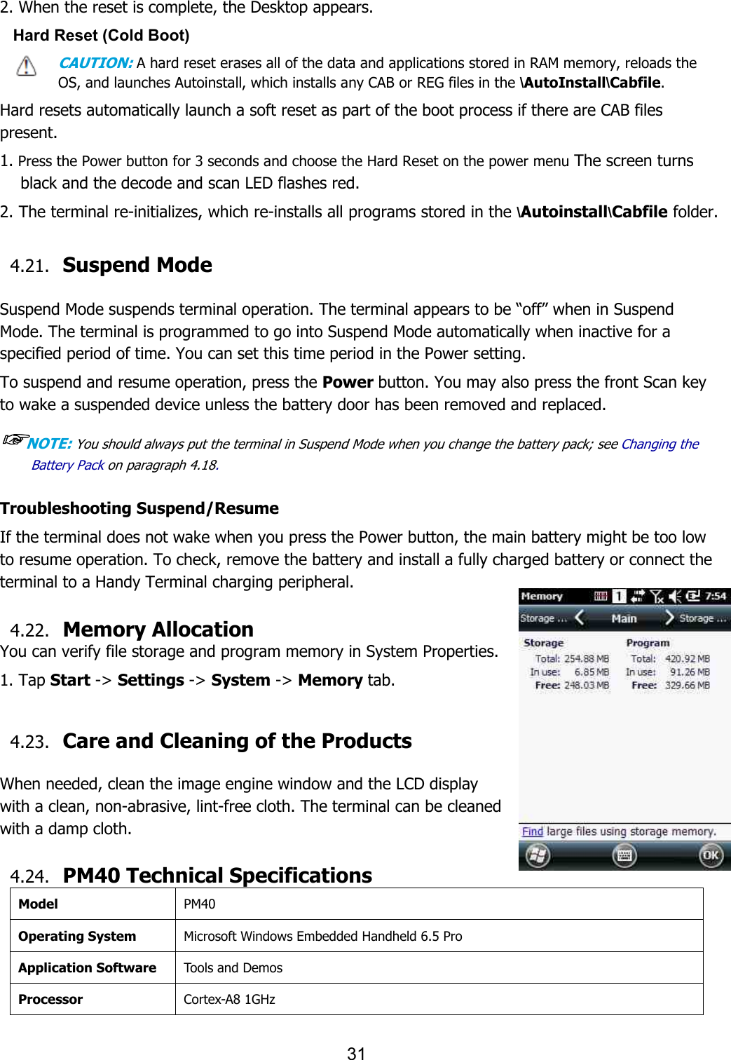 31   2. When the reset is complete, the Desktop appears. Hard Reset (Cold Boot) CAUTION: A hard reset erases all of the data and applications stored in RAM memory, reloads the OS, and launches Autoinstall, which installs any CAB or REG files in the \AutoInstall\Cabfile.  Hard resets automatically launch a soft reset as part of the boot process if there are CAB files present.  1. Press the Power button for 3 seconds and choose the Hard Reset on the power menu The screen turns black and the decode and scan LED flashes red.  2. The terminal re-initializes, which re-installs all programs stored in the \Autoinstall\Cabfile folder.   4.21. Suspend Mode    Suspend Mode suspends terminal operation. The terminal appears to be “off” when in Suspend Mode. The terminal is programmed to go into Suspend Mode automatically when inactive for a specified period of time. You can set this time period in the Power setting.  To suspend and resume operation, press the Power button. You may also press the front Scan key to wake a suspended device unless the battery door has been removed and replaced.  ☞NOTE: You should always put the terminal in Suspend Mode when you change the battery pack; see Changing the Battery Pack on paragraph 4.18.     Troubleshooting Suspend/Resume If the terminal does not wake when you press the Power button, the main battery might be too low to resume operation. To check, remove the battery and install a fully charged battery or connect the terminal to a Handy Terminal charging peripheral.  4.22. Memory Allocation You can verify file storage and program memory in System Properties. 1. Tap Start -&gt; Settings -&gt; System -&gt; Memory tab.  4.23. Care and Cleaning of the Products    When needed, clean the image engine window and the LCD display with a clean, non-abrasive, lint-free cloth. The terminal can be cleaned with a damp cloth.  4.24. PM40 Technical Specifications Model PM40 Operating System Microsoft Windows Embedded Handheld 6.5 Pro Application Software Tools and Demos Processor Cortex-A8 1GHz 