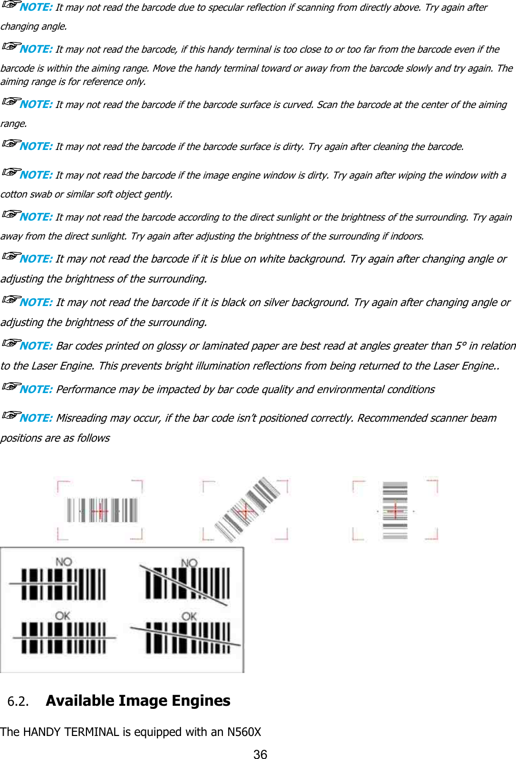   ☞NOTE: It may not read the barcode changing angle. ☞NOTE: It may not read the barcodebarcode is within the aiming range. Move the handy terminal toward or away from the barcode slowly and try again. The aiming range is for reference only. ☞NOTE: It may not read the barcoderange. ☞NOTE: It may not read the barcode☞NOTE: It may not read the barcode if the image engine windocotton swab or similar soft object gently.☞NOTE: It may not read the barcode according to the direct sunlight or the brightness of the surrounding. Try again away from the direct sunlight. Try again after adjusting the brightness of the☞NOTE: It may not read the barcode if it is blue on white background. Try again after changing angle or adjusting the brightness of the surrounding.☞NOTE: It may not read the barcode if it is black on silver background. Try again adjusting the brightness of the surrounding.☞NOTE: Bar codes printed on glossy or laminated paper are best read at angles greater than 5to the Laser Engine. This prevents bright illumination reflections from being ret☞NOTE: Performance may be impacted by bar code quality and environmental conditions☞NOTE: Misreading may occur, if the bar code isnpositions are as follows      6.2. Available Image Engines The HANDY TERMINAL is equipped with a36 the barcode due to specular reflection if scanning from directly above. the barcode, if this handy terminal is too close to or too far from the barcode even if the the aiming range. Move the handy terminal toward or away from the barcode slowly and try again. The the barcode if the barcode surface is curved. Scan the barcode at the center of the aiming the barcode if the barcode surface is dirty. Try again after cleaningIt may not read the barcode if the image engine window is dirty. Try again after wipingcotton swab or similar soft object gently. It may not read the barcode according to the direct sunlight or the brightness of the surrounding. Try again the direct sunlight. Try again after adjusting the brightness of the surrounding if indoors.It may not read the barcode if it is blue on white background. Try again after changing angle or adjusting the brightness of the surrounding. It may not read the barcode if it is black on silver background. Try again adjusting the brightness of the surrounding. Bar codes printed on glossy or laminated paper are best read at angles greater than 5to the Laser Engine. This prevents bright illumination reflections from being returned to the Laser Engine.Performance may be impacted by bar code quality and environmental conditionsMisreading may occur, if the bar code isn’t positioned correctly. Recommended scanner beam  Image Engines The HANDY TERMINAL is equipped with an N560X due to specular reflection if scanning from directly above. Try again after , if this handy terminal is too close to or too far from the barcode even if the the aiming range. Move the handy terminal toward or away from the barcode slowly and try again. The if the barcode surface is curved. Scan the barcode at the center of the aiming ing the barcode. w is dirty. Try again after wiping the window with a It may not read the barcode according to the direct sunlight or the brightness of the surrounding. Try again surrounding if indoors. It may not read the barcode if it is blue on white background. Try again after changing angle or It may not read the barcode if it is black on silver background. Try again after changing angle or Bar codes printed on glossy or laminated paper are best read at angles greater than 5° in relation urned to the Laser Engine.. Performance may be impacted by bar code quality and environmental conditions t positioned correctly. Recommended scanner beam  