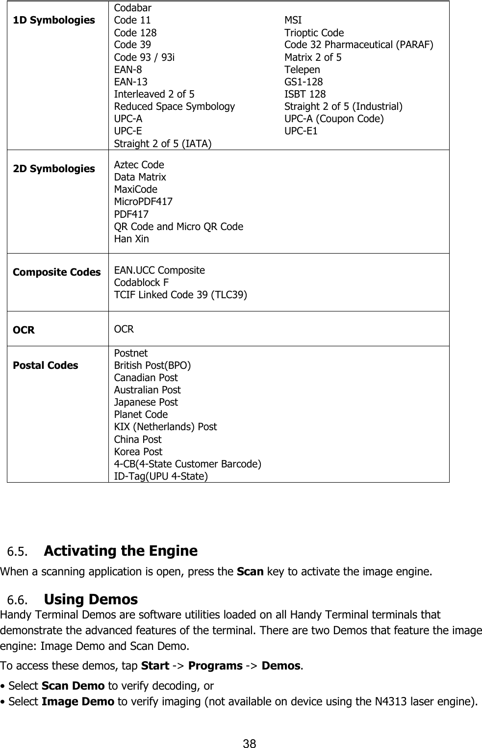 38   1D Symbologies Codabar Code 11 Code 128 Code 39 Code 93 / 93i EAN-8 EAN-13 Interleaved 2 of 5 Reduced Space Symbology UPC-A UPC-E Straight 2 of 5 (IATA) MSI Trioptic Code Code 32 Pharmaceutical (PARAF) Matrix 2 of 5 Telepen GS1-128 ISBT 128 Straight 2 of 5 (Industrial) UPC-A (Coupon Code) UPC-E1    2D Symbologies Aztec Code Data Matrix MaxiCode MicroPDF417 PDF417 QR Code and Micro QR Code Han Xin  Composite Codes EAN.UCC Composite Codablock F TCIF Linked Code 39 (TLC39)  OCR OCR  Postal Codes Postnet British Post(BPO) Canadian Post Australian Post Japanese Post Planet Code KIX (Netherlands) Post China Post Korea Post 4-CB(4-State Customer Barcode) ID-Tag(UPU 4-State)     6.5. Activating the Engine  When a scanning application is open, press the Scan key to activate the image engine.  6.6. Using Demos Handy Terminal Demos are software utilities loaded on all Handy Terminal terminals that demonstrate the advanced features of the terminal. There are two Demos that feature the image engine: Image Demo and Scan Demo.  To access these demos, tap Start -&gt; Programs -&gt; Demos. • Select Scan Demo to verify decoding, or • Select Image Demo to verify imaging (not available on device using the N4313 laser engine).  