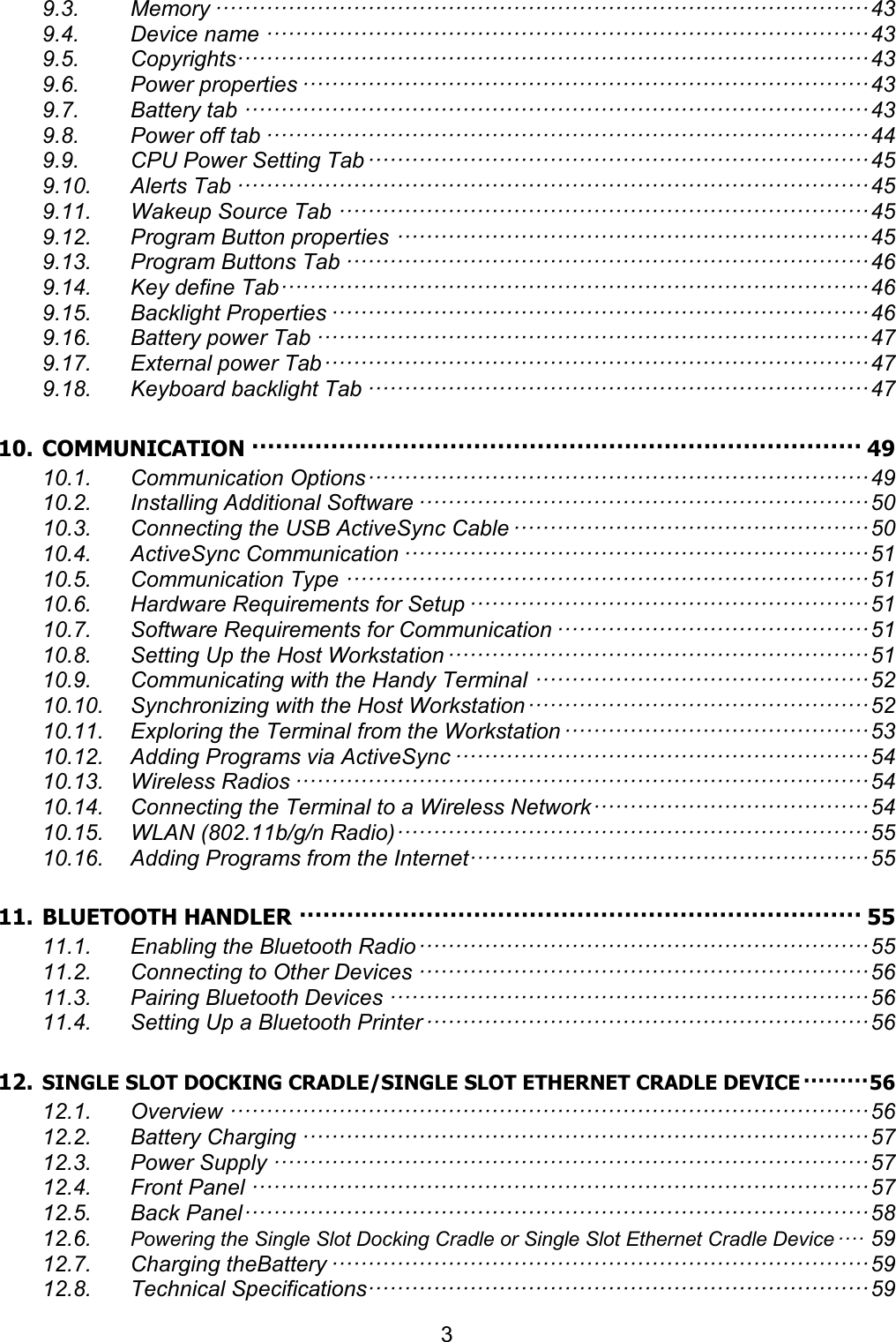 3  9.3. Memory ·························································································· 43 9.4. Device name ··················································································· 43 9.5. Copyrights······················································································· 43 9.6. Power properties ·············································································· 43 9.7. Battery tab ······················································································ 43 9.8. Power off tab ··················································································· 44 9.9. CPU Power Setting Tab ····································································· 45 9.10. Alerts Tab ······················································································· 45 9.11. Wakeup Source Tab ········································································· 45 9.12. Program Button properties ································································· 45 9.13. Program Buttons Tab ········································································ 46 9.14. Key define Tab ················································································· 46 9.15. Backlight Properties ·········································································· 46 9.16. Battery power Tab ············································································ 47 9.17. External power Tab ··········································································· 47 9.18. Keyboard backlight Tab ····································································· 47 10. COMMUNICATION ············································································· 49 10.1. Communication Options ····································································· 49 10.2. Installing Additional Software ······························································ 50 10.3. Connecting the USB ActiveSync Cable ················································· 50 10.4. ActiveSync Communication ································································ 51 10.5. Communication Type ········································································ 51 10.6. Hardware Requirements for Setup ······················································· 51 10.7. Software Requirements for Communication ··········································· 51 10.8. Setting Up the Host Workstation ·························································· 51 10.9. Communicating with the Handy Terminal ·············································· 52 10.10. Synchronizing with the Host Workstation ··············································· 52 10.11. Exploring the Terminal from the Workstation ·········································· 53 10.12. Adding Programs via ActiveSync ························································· 54 10.13. Wireless Radios ··············································································· 54 10.14. Connecting the Terminal to a Wireless Network ······································ 54 10.15. WLAN (802.11b/g/n Radio) ································································· 55 10.16. Adding Programs from the Internet······················································· 55 11. BLUETOOTH HANDLER ······································································· 55 11.1. Enabling the Bluetooth Radio ······························································ 55 11.2. Connecting to Other Devices ······························································ 56 11.3. Pairing Bluetooth Devices ·································································· 56 11.4. Setting Up a Bluetooth Printer ····························································· 56 12. SINGLE SLOT DOCKING CRADLE/SINGLE SLOT ETHERNET CRADLE DEVICE ········· 56 12.1. Overview ························································································ 56 12.2. Battery Charging ·············································································· 57 12.3. Power Supply ·················································································· 57 12.4. Front Panel ····················································································· 57 12.5. Back Panel ······················································································ 58 12.6. Powering the Single Slot Docking Cradle or Single Slot Ethernet Cradle Device ···· 59 12.7. Charging theBattery ·········································································· 59 12.8. Technical Specifications····································································· 59 