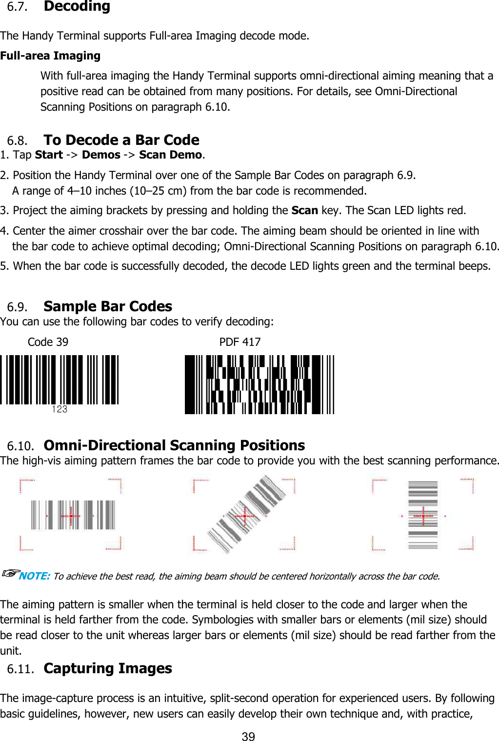  6.7. Decoding  The Handy Terminal supports Full Full-area Imaging With full-area imaging the Handy Terminal supports omnipositive read can be obtained from many positions. For details, see OmniScanning Positions on paragraph 6.10. 6.8. To Decode a Bar Code1. Tap Start -&gt; Demos -&gt; Scan Demo2. Position the Handy Terminal over one of the A range of 4–10 inches (10–25 cm) from the bar code is recommended. 3. Project the aiming brackets by pressing and holding the 4. Center the aimer crosshair over the bar code. The aiming beam should be orienthe bar code to achieve optimal  5. When the bar code is successfully decoded, the decode LED lights green and the terminal beeps. 6.9. Sample Bar CodesYou can use the following bar codes to verify decoding:Code 39                                6.10. Omni-Directional Scanning PositionsThe high-vis aiming pattern frames the bar code to provide you with the best scanning performance.☞NOTE: To achieve the best read, the aiming beam should be centered horizontally across the bar code.The aiming pattern is smaller when the terminal is held closer to the code and larger when the terminal is held farther from the code. Symbologies with smaller bars or elements (milbe read closer to the unit whereas larger bars or elements (mil size) should be read farther from the unit. 6.11. Capturing Images  The image-capture process is an intuitive, splitbasic guidelines, however, new users can easily develop their own technique and, with practice, 39 Full-area Imaging decode mode. area imaging the Handy Terminal supports omni-directional aiming meaning that a positive read can be obtained from many positions. For details, see Omniparagraph 6.10. To Decode a Bar Code Scan Demo. 2. Position the Handy Terminal over one of the Sample Bar Codes on paragraph 6.9.25 cm) from the bar code is recommended. 3. Project the aiming brackets by pressing and holding the Scan key. The Scan LED lights red4. Center the aimer crosshair over the bar code. The aiming beam should be orienthe bar code to achieve optimal decoding; Omni-Directional Scanning Positions5. When the bar code is successfully decoded, the decode LED lights green and the terminal beeps.Sample Bar Codes bar codes to verify decoding: ode 39                           PDF 417               Directional Scanning Positions vis aiming pattern frames the bar code to provide you with the best scanning performance.read, the aiming beam should be centered horizontally across the bar code.The aiming pattern is smaller when the terminal is held closer to the code and larger when the terminal is held farther from the code. Symbologies with smaller bars or elements (milbe read closer to the unit whereas larger bars or elements (mil size) should be read farther from the Capturing Images   capture process is an intuitive, split-second operation for experienced users. By following guidelines, however, new users can easily develop their own technique and, with practice, directional aiming meaning that a positive read can be obtained from many positions. For details, see Omni-Directional ragraph 6.9. key. The Scan LED lights red. 4. Center the aimer crosshair over the bar code. The aiming beam should be oriented in line with Directional Scanning Positions on paragraph 6.10. 5. When the bar code is successfully decoded, the decode LED lights green and the terminal beeps. vis aiming pattern frames the bar code to provide you with the best scanning performance.  read, the aiming beam should be centered horizontally across the bar code. The aiming pattern is smaller when the terminal is held closer to the code and larger when the terminal is held farther from the code. Symbologies with smaller bars or elements (mil size) should be read closer to the unit whereas larger bars or elements (mil size) should be read farther from the second operation for experienced users. By following guidelines, however, new users can easily develop their own technique and, with practice, 